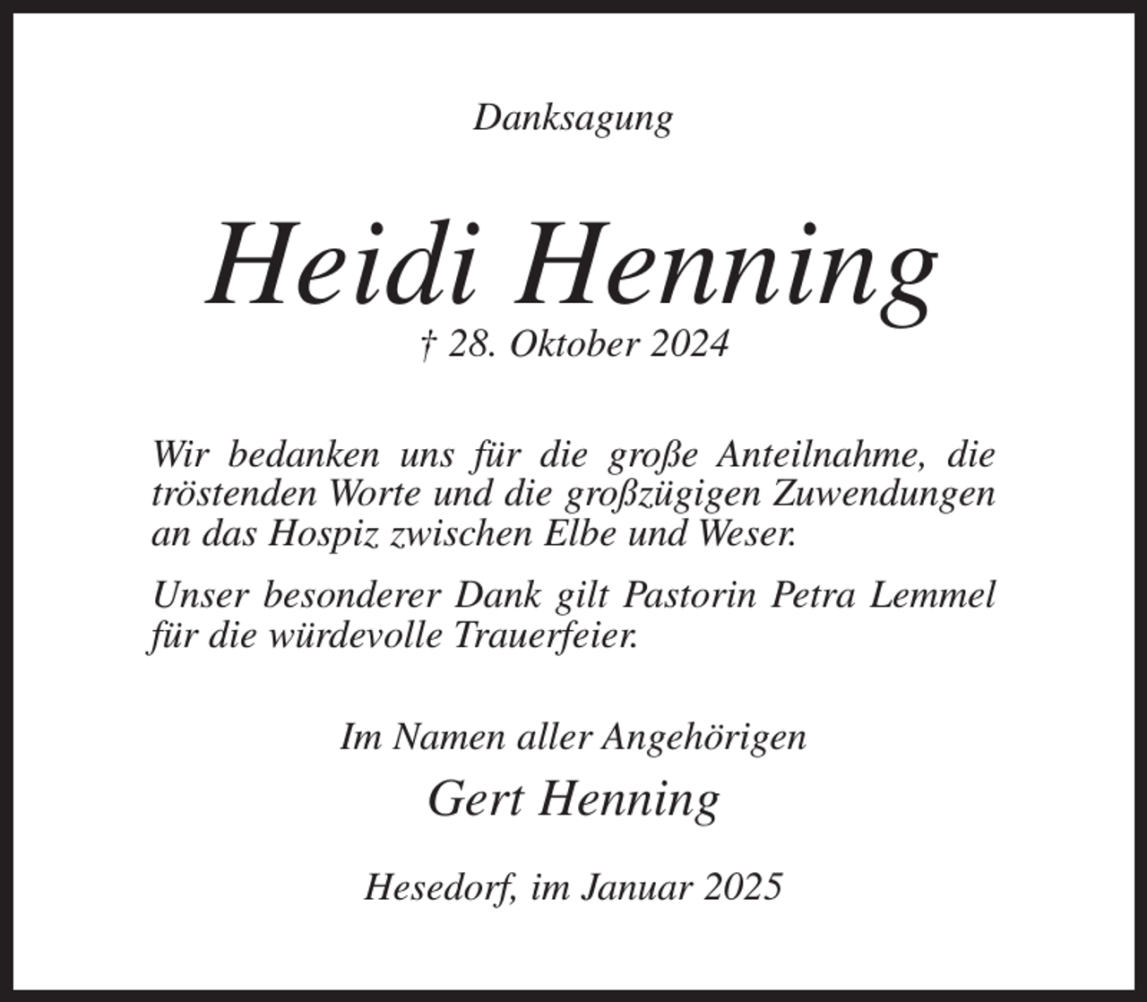 <p>Danksagung</p><p>Heidi Henning<br />† 28. Oktober 2024</p><p>Wir bedanken uns für die große Anteilnahme, die<br />tröstenden Worte und die großzügigen Zuwendungen<br />an das Hospiz zwischen Elbe und Weser.<br />Unser besonderer Dank gilt Pastorin Petra Lemmel<br />für die würdevolle Trauerfeier.<br />Im Namen aller Angehörigen</p><p>Gert Henning<br />Hesedorf, im Januar 2025</p>