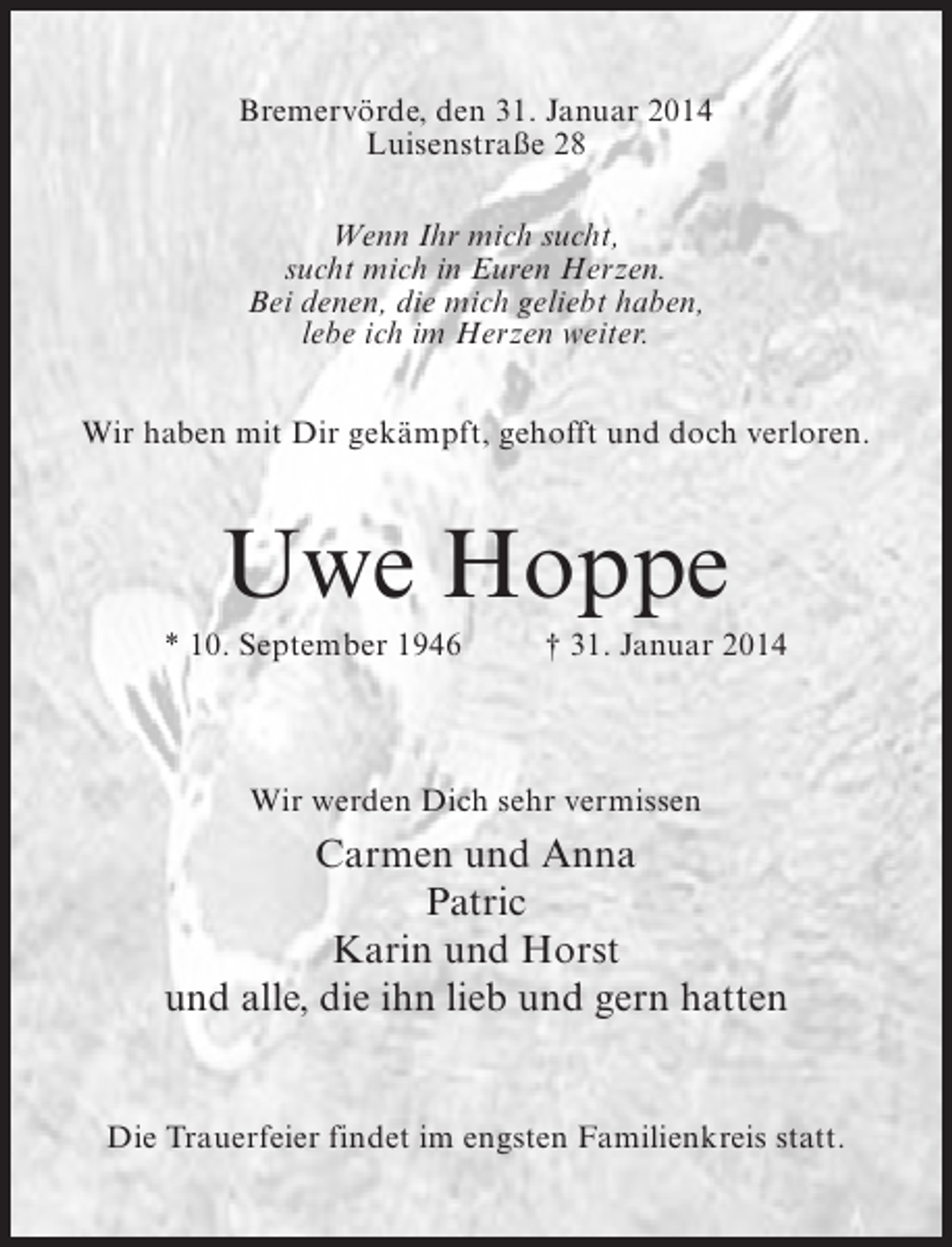 <p>Bremervörde, den 31. Januar 2014<br />Luisenstraße 28<br />Wenn Ihr mich sucht,<br />sucht mich in Euren Herzen.<br />Bei denen, die mich geliebt haben,<br />lebe ich im Herzen weiter.<br />Wir haben mit Dir gekämpft, gehofft und doch verloren.</p><p>Uwe Hoppe<br />* 10. September 1946 † 31. Januar 2014</p><p>Wir werden Dich sehr vermissen</p><p>Carmen und Anna<br />Patric<br />Karin und Horst<br />und alle, die ihn lieb und gern hatten<br />Die Trauerfeier findet im engsten Familienkreis statt.</p>