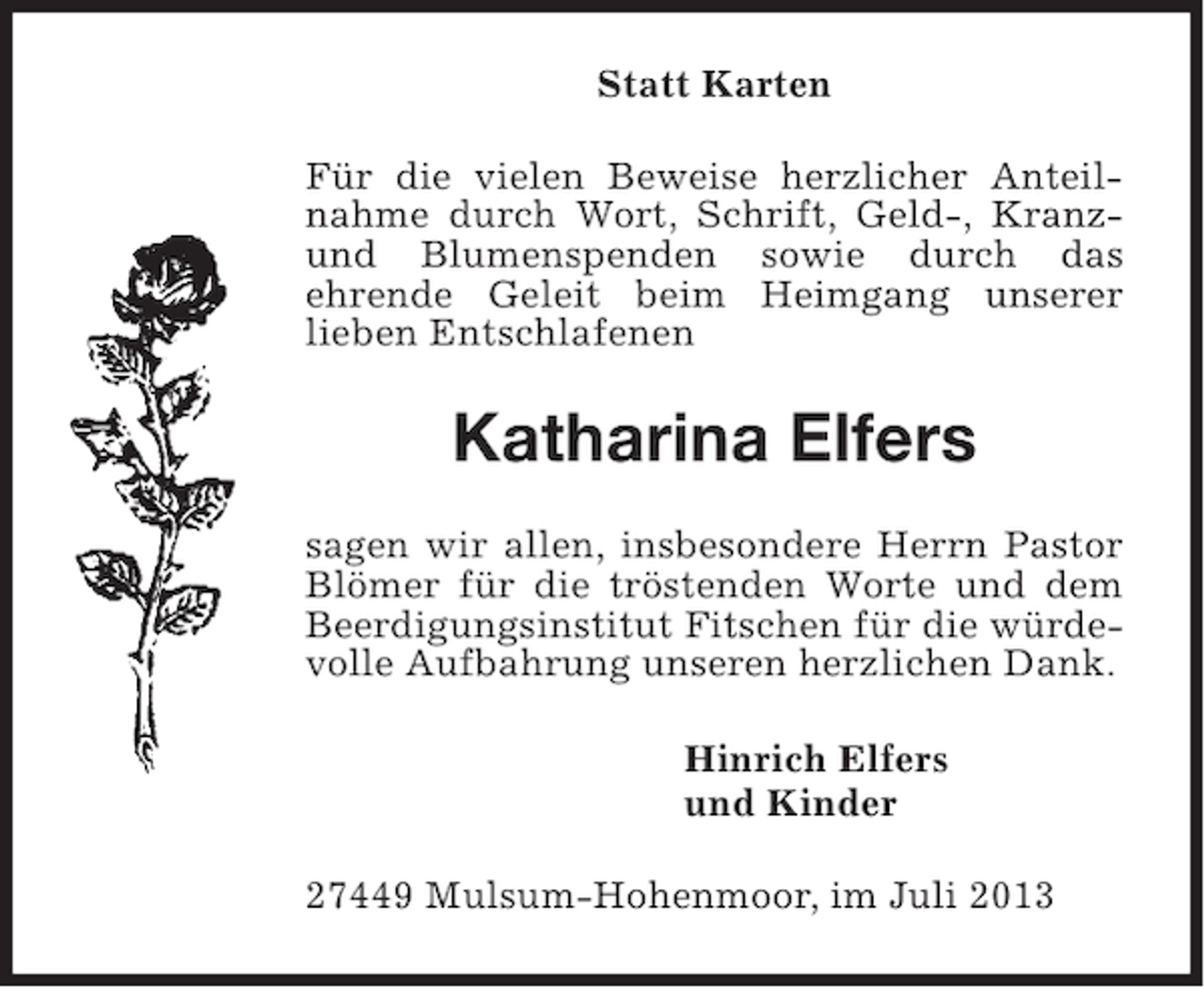 <p>Statt Karten<br />Für die vielen Beweise herzlicher Anteilnahme durch Wort, Schrift, Geld-, Kranzund Blumenspenden sowie durch das<br />ehrende Geleit beim Heimgang unserer<br />lieben Entschlafenen</p><p>Katharina Elfers<br />sagen wir allen, insbesondere Herrn Pastor<br />Blömer für die tröstenden Worte und dem<br />Beerdigungsinstitut Fitschen für die würdevolle Aufbahrung unseren herzlichen Dank.<br />Hinrich Elfers<br />und Kinder<br />27449 Mulsum-Hohenmoor, im Juli 2013</p>