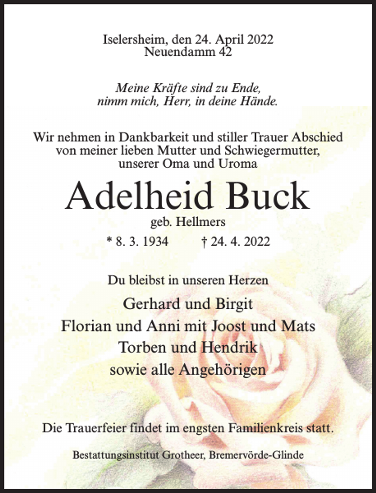 <p>Iselersheim, den 24. April 2022<br />Neuendamm 42<br />Meine Kräfte sind zu Ende,<br />nimm mich, Herr, in deine Hände.<br />Wir nehmen in Dankbarkeit und stiller Trauer Abschied<br />von meiner lieben Mutter und Schwiegermutter,<br />unserer Oma und Uroma</p><p>Adelheid Buck<br />geb. Hellmers</p><p>* 8. 3. 1934 † 24. 4. 2022<br />Du bleibst in unseren Herzen</p><p>Gerhard und Birgit<br />Florian und Anni mit Joost und Mats<br />Torben und Hendrik<br />sowie alle Angehörigen</p><p>Die Trauerfeier findet im engsten Familienkreis statt.<br />Bestattungsinstitut Grotheer, Bremervörde-Glinde</p>