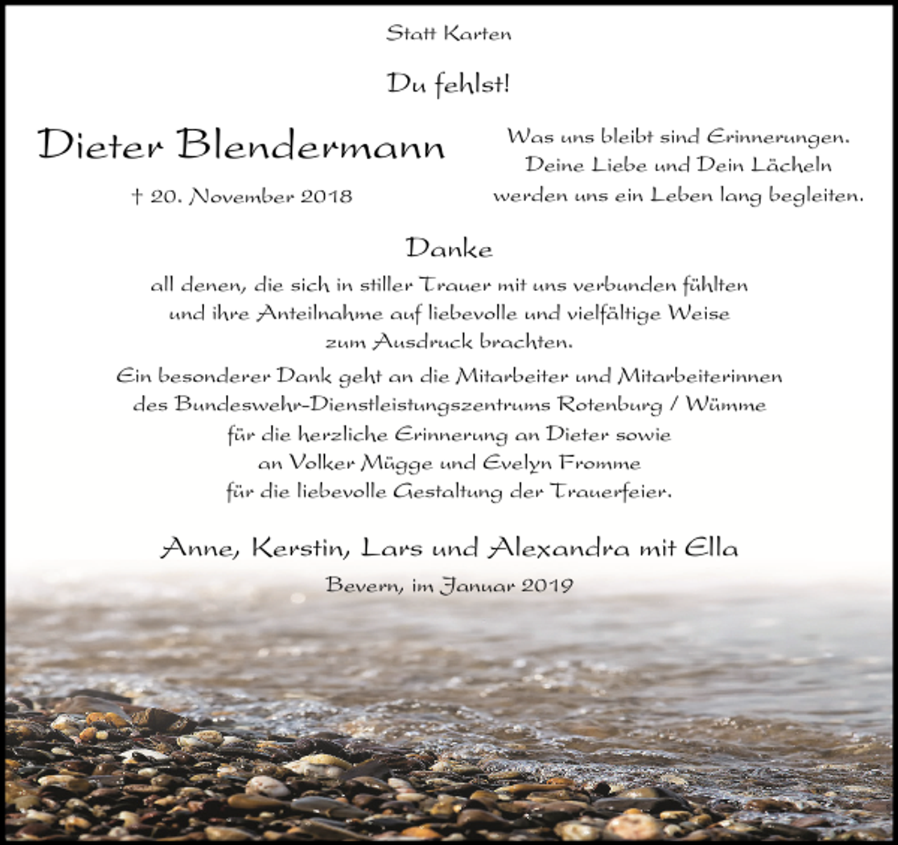 <p>Statt Karten</p><p>Du fehlst!</p><p>Dieter Blendermann<br />† 20. November 2018</p><p>Was uns bleibt sind Erinnerungen.<br />Deine Liebe und Dein Lächeln<br />werden uns ein Leben lang begleiten.</p><p>Danke<br />all denen, die sich in stiller Trauer mit uns verbunden fühlten<br />und ihre Anteilnahme auf liebevolle und vielfältige Weise<br />zum Ausdruck brachten.<br />Ein besonderer Dank geht an die Mitarbeiter und Mitarbeiterinnen<br />des Bundeswehr-Dienstleistungszentrums Rotenburg / Wümme<br />für die herzliche Erinnerung an Dieter sowie<br />an Volker Mügge und Evelyn Fromme<br />für die liebevolle Gestaltung der Trauerfeier.</p><p>Anne, Kerstin, Lars und Alexandra mit Ella<br />Bevern, im Januar 2019</p>