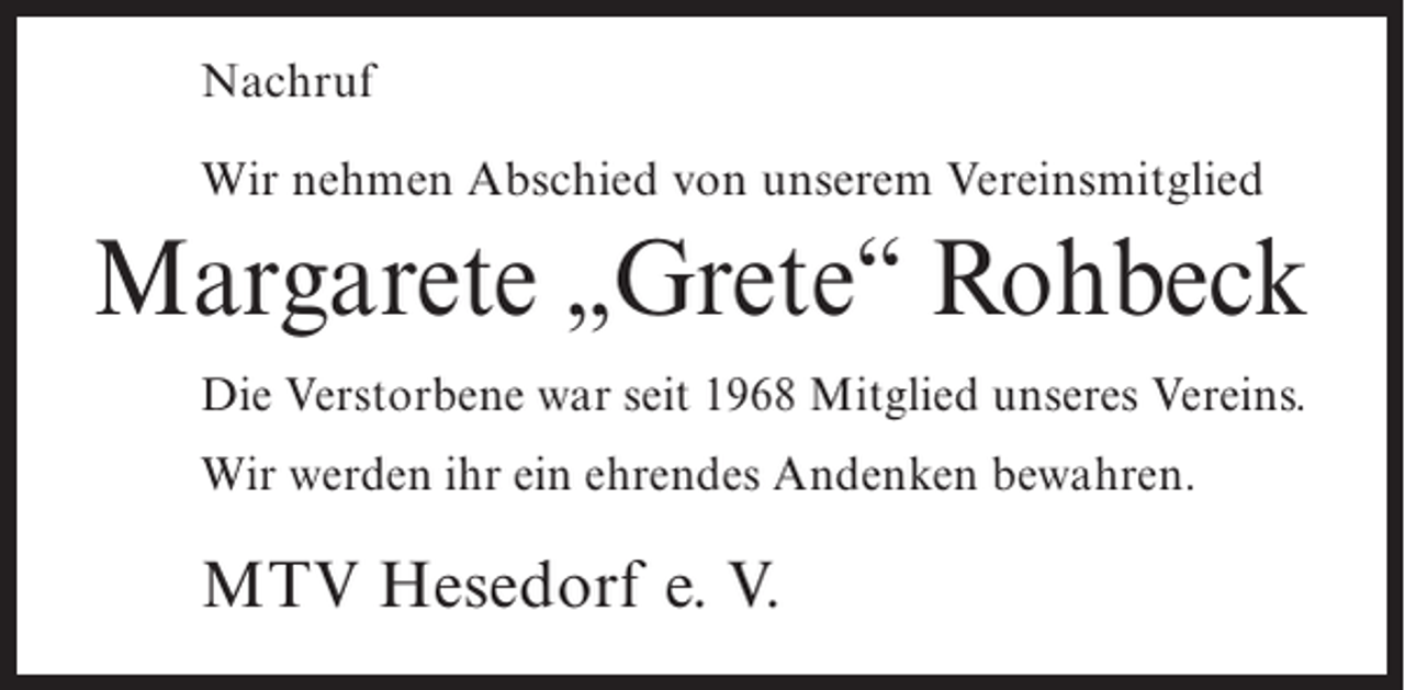 <p>Nachruf<br />Wir nehmen Abschied von unserem Vereinsmitglied</p><p>Margarete „Grete“ Rohbeck<br />Die Verstorbene war seit 1968 Mitglied unseres Vereins.<br />Wir werden ihr ein ehrendes Andenken bewahren.</p><p>MTV Hesedorf e. V.</p>