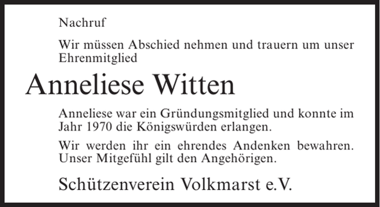 <p>Nachruf<br />Wir müssen Abschied nehmen und trauern um unser<br />Ehrenmitglied</p><p>Anneliese Witten<br />Anneliese war ein Gründungsmitglied und konnte im<br />Jahr 1970 die Königswürden erlangen.<br />Wir werden ihr ein ehrendes Andenken bewahren.<br />Unser Mitgefühl gilt den Angehörigen.</p><p>Schützenverein Volkmarst e.V.</p>