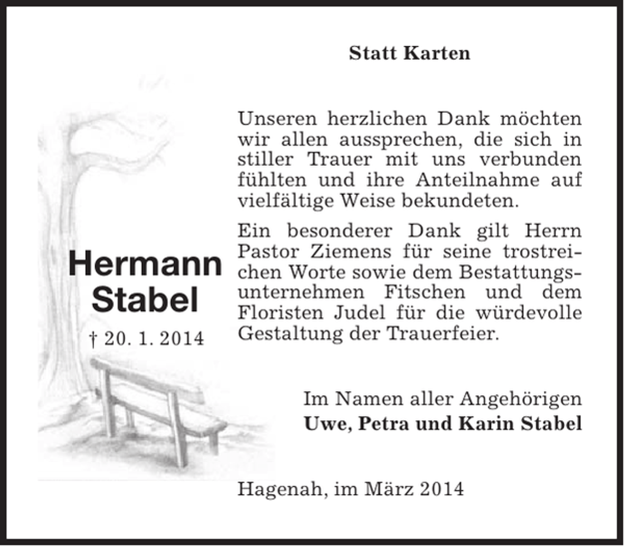 <p>Statt Karten</p><p>Hermann<br />Stabel<br />† 20. 1. 2014</p><p>Unseren herzlichen Dank möchten<br />wir allen aussprechen, die sich in<br />stiller Trauer mit uns verbunden<br />fühlten und ihre Anteilnahme auf<br />vielfältige Weise bekundeten.<br />Ein besonderer Dank gilt Herrn<br />Pastor Ziemens für seine trostreichen Worte sowie dem Bestattungsunternehmen Fitschen und dem<br />Floristen Judel für die würdevolle<br />Gestaltung der Trauerfeier.<br />Im Namen aller Angehörigen<br />Uwe, Petra und Karin Stabel<br />Hagenah, im März 2014</p>