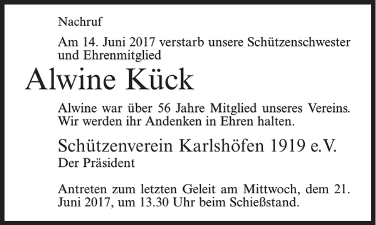 <p>Nachruf</p><p>Am 14. Juni 2017 verstarb unsere Schützenschwester<br />und Ehrenmitglied</p><p>Alwine Kück</p><p>Alwine war über 56 Jahre Mitglied unseres Vereins.<br />Wir werden ihr Andenken in Ehren halten.</p><p>Schützenverein Karlshöfen 1919 e.V.<br />Der Präsident</p><p>Antreten zum letzten Geleit am Mittwoch, dem 21.<br />Juni 2017, um 13.30 Uhr beim Schießstand.</p>