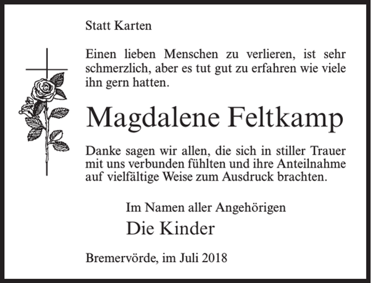 <p>Statt Karten<br />Einen lieben Menschen zu verlieren, ist sehr<br />schmerzlich, aber es tut gut zu erfahren wie viele<br />ihn gern hatten.</p><p>Magdalene Feltkamp<br />Danke sagen wir allen, die sich in stiller Trauer<br />mit uns verbunden fühlten und ihre Anteilnahme<br />auf vielfältige Weise zum Ausdruck brachten.<br />Im Namen aller Angehörigen</p><p>Die Kinder<br />Bremervörde, im Juli 2018</p>