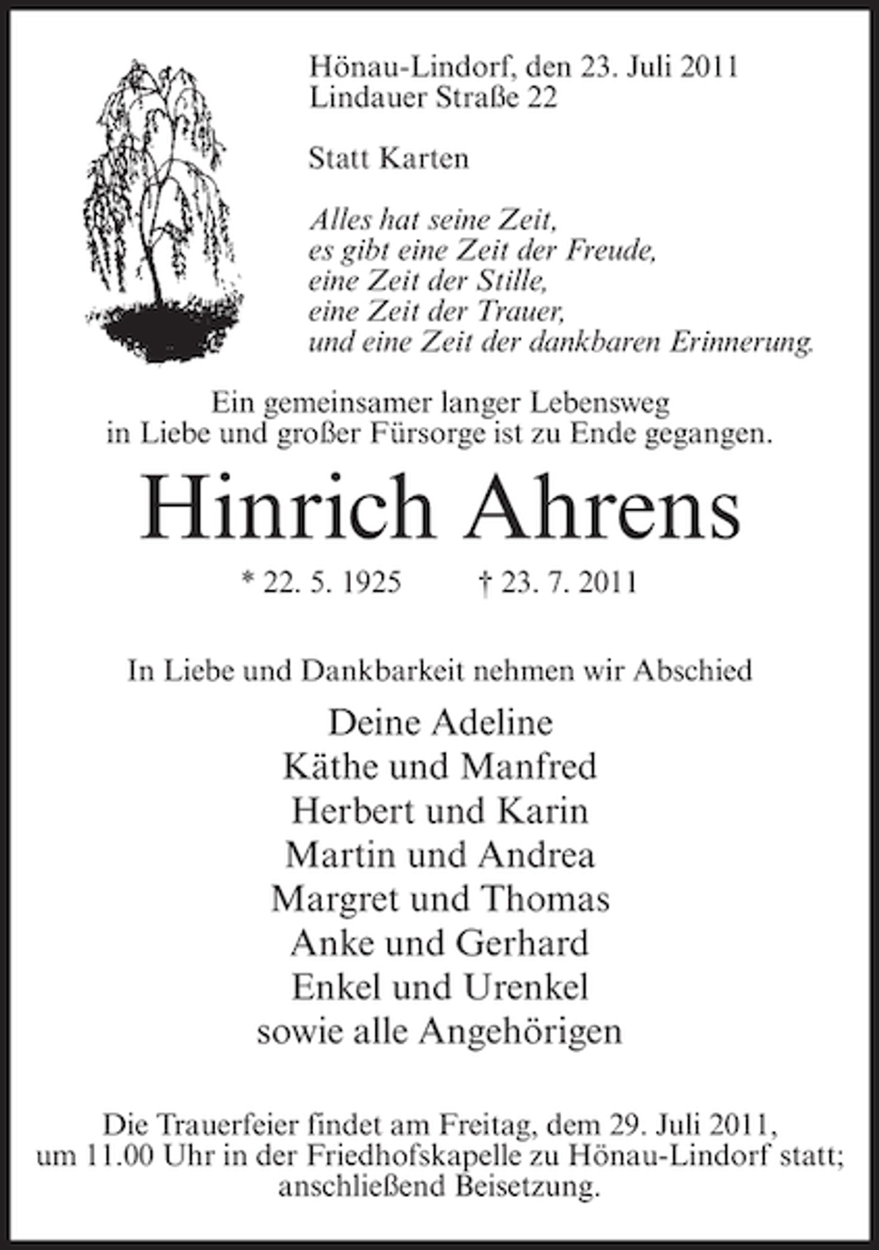 <p>Hönau-Lindorf, den 23. Juli 2011<br />Lindauer Straße 22<br />Statt Karten<br />Alles hat seine Zeit,<br />es gibt eine Zeit der Freude,<br />eine Zeit der Stille,<br />eine Zeit der Trauer,<br />und eine Zeit der dankbaren Erinnerung.<br />Ein gemeinsamer langer Lebensweg<br />in Liebe und großer Fürsorge ist zu Ende gegangen.</p><p>Hinrich Ahrens<br />* 22. 5. 1925</p><p>† 23. 7. 2011</p><p>In Liebe und Dankbarkeit nehmen wir Abschied</p><p>Deine Adeline<br />Käthe und Manfred<br />Herbert und Karin<br />Martin und Andrea<br />Margret und Thomas<br />Anke und Gerhard<br />Enkel und Urenkel<br />sowie alle Angehörigen<br />Die Trauerfeier findet am Freitag, dem 29. Juli 2011,<br />um 11.00 Uhr in der Friedhofskapelle zu Hönau-Lindorf statt;<br />anschließend Beisetzung.</p>