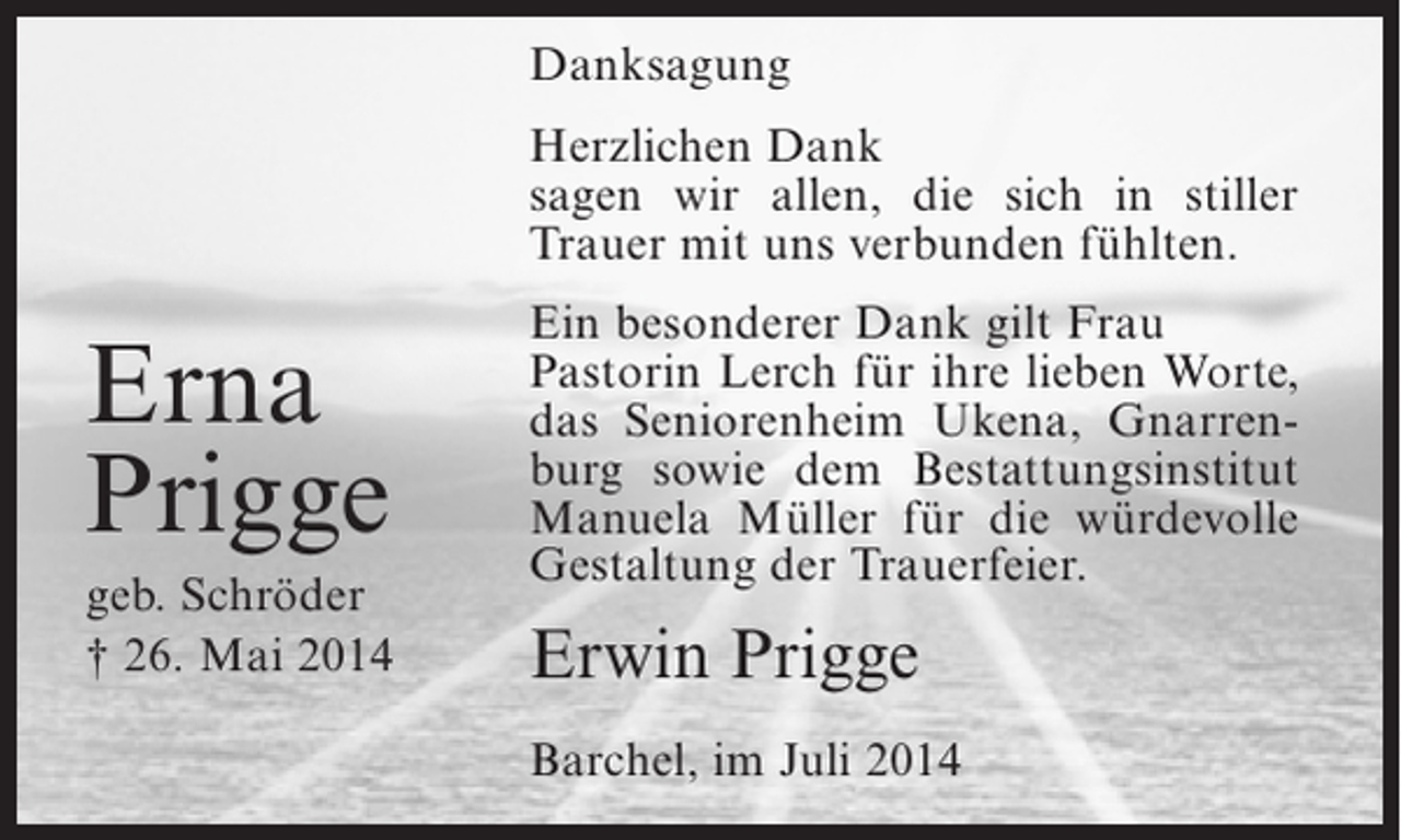 <p>Danksagung<br />Herzlichen Dank<br />sagen wir allen, die sich in stiller<br />Trauer mit uns verbunden fühlten.</p><p>Erna<br />Prigge<br />geb. Schröder<br />† 26. Mai 2014</p><p>Ein besonderer Dank gilt Frau<br />Pastorin Lerch für ihre lieben Worte,<br />das Seniorenheim Ukena, Gnarrenburg sowie dem Bestattungsinstitut<br />Manuela Müller für die würdevolle<br />Gestaltung der Trauerfeier.</p><p>Erwin Prigge<br />Barchel, im Juli 2014</p>