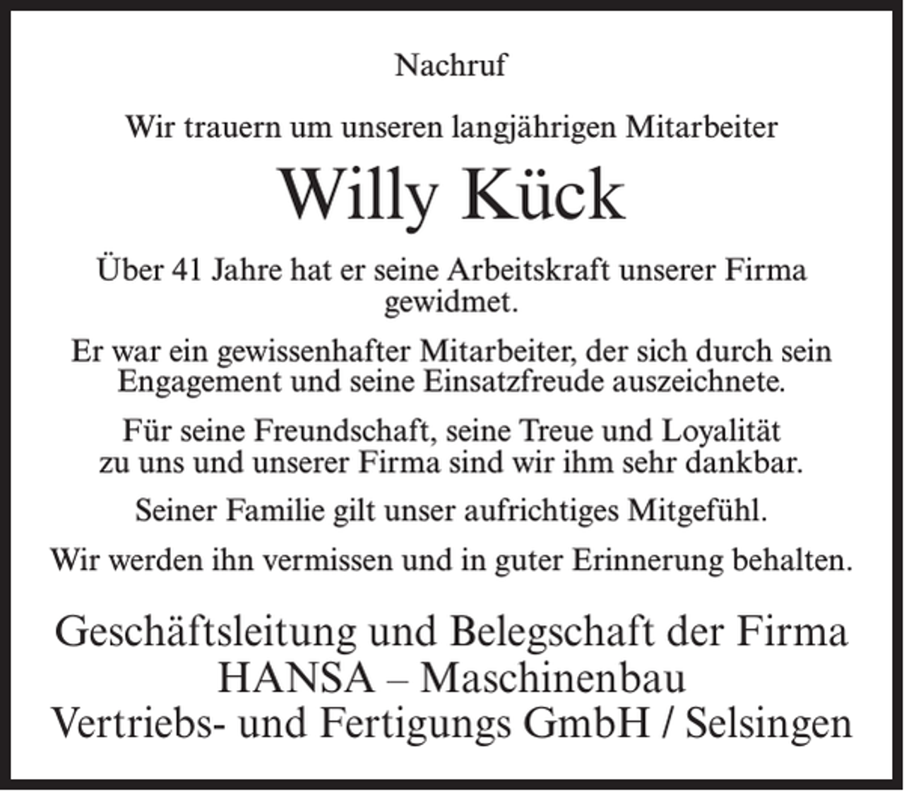 <p>Nachruf<br />Wir trauern um unseren langjährigen Mitarbeiter</p><p>Willy Kück<br />Über 41 Jahre hat er seine Arbeitskraft unserer Firma<br />gewidmet.<br />Er war ein gewissenhafter Mitarbeiter, der sich durch sein<br />Engagement und seine Einsatzfreude auszeichnete.<br />Für seine Freundschaft, seine Treue und Loyalität<br />zu uns und unserer Firma sind wir ihm sehr dankbar.<br />Seiner Familie gilt unser aufrichtiges Mitgefühl.<br />Wir werden ihn vermissen und in guter Erinnerung behalten.</p><p>Geschäftsleitung und Belegschaft der Firma<br />HANSA – Maschinenbau<br />Vertriebs- und Fertigungs GmbH / Selsingen</p>