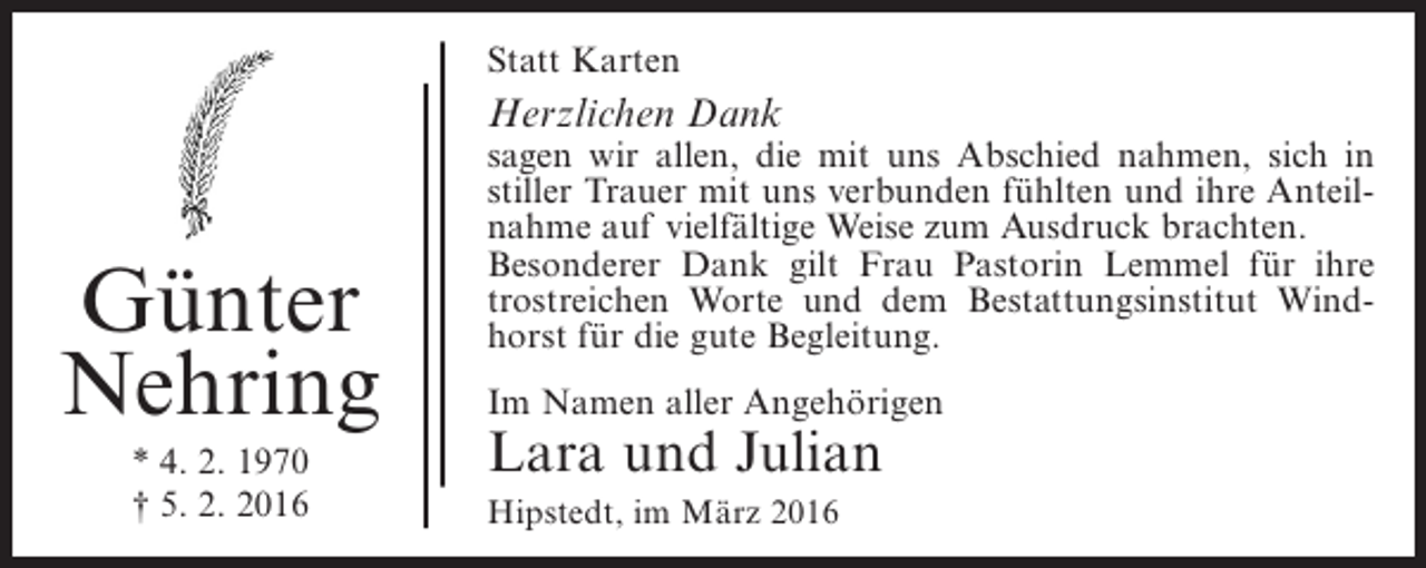 <p>Statt Karten</p><p>Herzlichen Dank</p><p>Günter<br />Nehring<br />* 4. 2. 1970<br />† 5. 2. 2016</p><p>sagen wir allen, die mit uns Abschied nahmen, sich in<br />stiller Trauer mit uns verbunden fühlten und ihre Anteilnahme auf vielfältige Weise zum Ausdruck brachten.<br />Besonderer Dank gilt Frau Pastorin Lemmel für ihre<br />trostreichen Worte und dem Bestattungsinstitut Windhorst für die gute Begleitung.<br />Im Namen aller Angehörigen</p><p>Lara und Julian<br />Hipstedt, im März 2016</p>