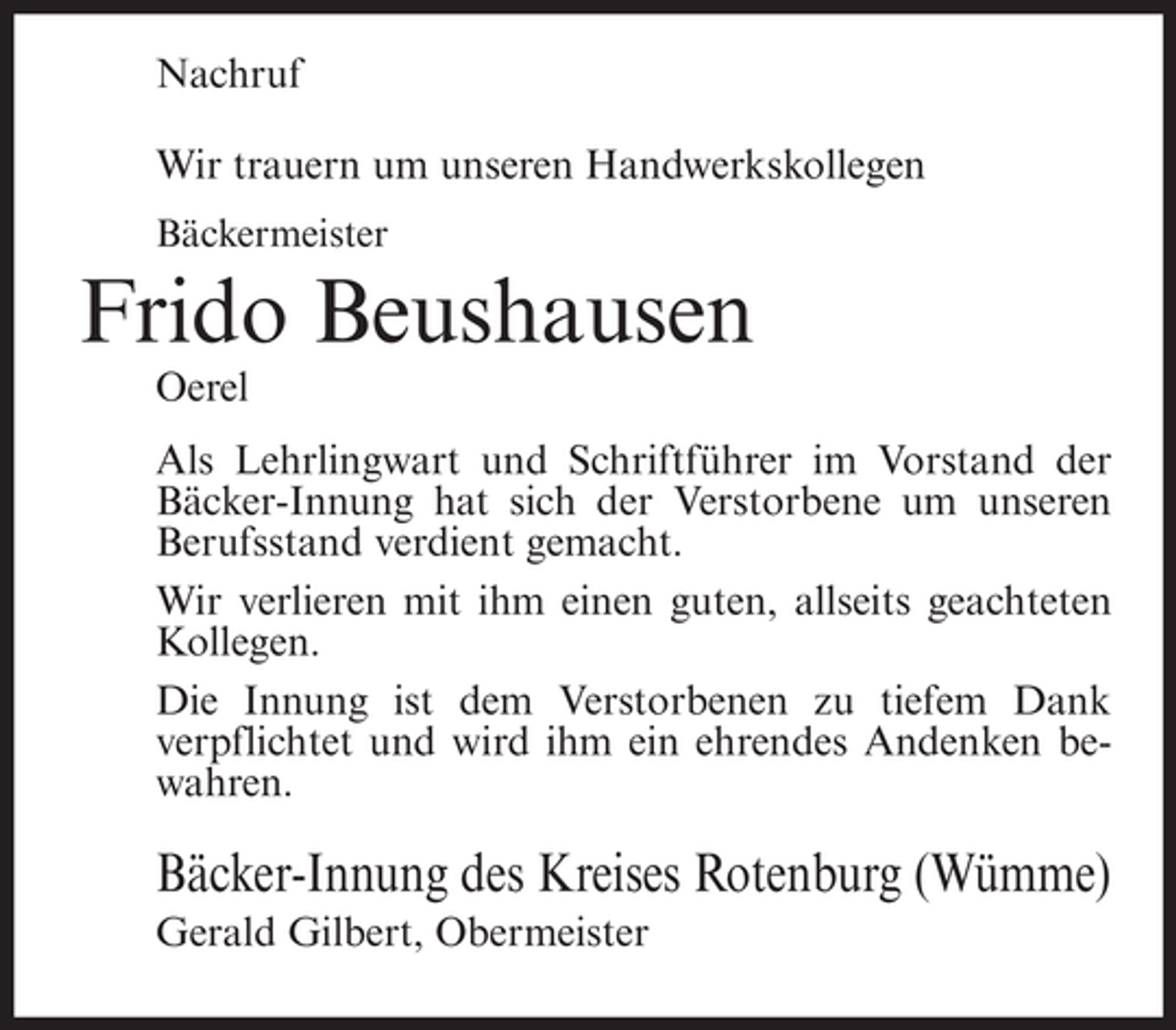 <p>Nachruf<br />Wir trauern um unseren Handwerkskollegen<br />Bäckermeister</p><p>Frido Beushausen<br />Oerel<br />Als Lehrlingwart und Schriftführer im Vorstand der<br />Bäcker-Innung hat sich der Verstorbene um unseren<br />Berufsstand verdient gemacht.<br />Wir verlieren mit ihm einen guten, allseits geachteten<br />Kollegen.<br />Die Innung ist dem Verstorbenen zu tiefem Dank<br />verpflichtet und wird ihm ein ehrendes Andenken bewahren.</p><p>Bäcker-Innung des Kreises Rotenburg (Wümme)<br />Gerald Gilbert, Obermeister</p>