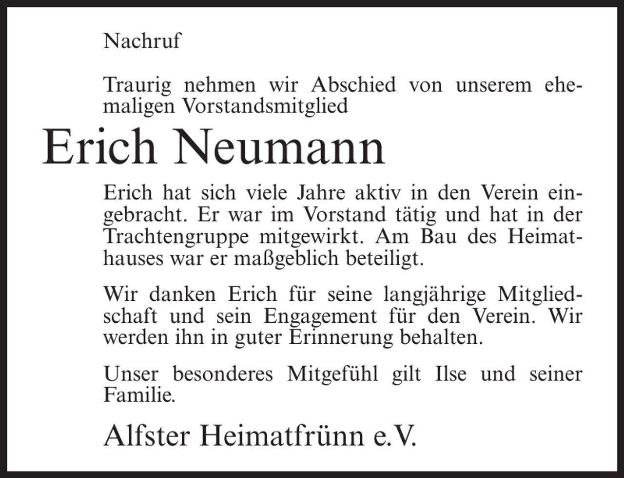 <p>Nachruf<br />Traurig nehmen wir Abschied von unserem ehe­<br />maligen Vorstandsmitglied</p><p>Erich Neumann</p><p>Erich hat sich viele Jahre aktiv in den Verein ein­<br />gebracht. Er war im Vorstand tätig und hat in der<br />Trachtengruppe mitgewirkt. Am Bau des Heimat­<br />hauses war er maßgeblich beteiligt.<br />Wir danken Erich für seine langjährige Mitglied­<br />schaft und sein Engagement für den Verein. Wir<br />werden ihn in guter Erinnerung behalten.<br />Unser besonderes Mitgefühl gilt Ilse und seiner<br />Familie.</p><p>Alfster Heimatfrünn e.V.</p>