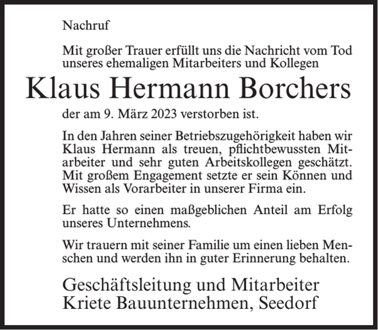 <p>Nachruf<br />Mit großer Trauer erfüllt uns die Nachricht vom Tod<br />unseres ehemaligen Mitarbeiters und Kollegen</p><p>Klaus Hermann Borchers<br />der am 9. März 2023 verstorben ist.</p><p>In den Jahren seiner Betriebszugehörigkeit haben wir<br />Klaus Hermann als treuen, pflichtbewussten Mitarbeiter und sehr guten Arbeitskollegen geschätzt.<br />Mit großem Engagement setzte er sein Können und<br />Wissen als Vorarbeiter in unserer Firma ein.<br />Er hatte so einen maßgeblichen Anteil am Erfolg<br />unseres Unternehmens.<br />Wir trauern mit seiner Familie um einen lieben Menschen und werden ihn in guter Erinnerung behalten.</p><p>Geschäftsleitung und Mitarbeiter<br />Kriete Bauunternehmen, Seedorf</p>