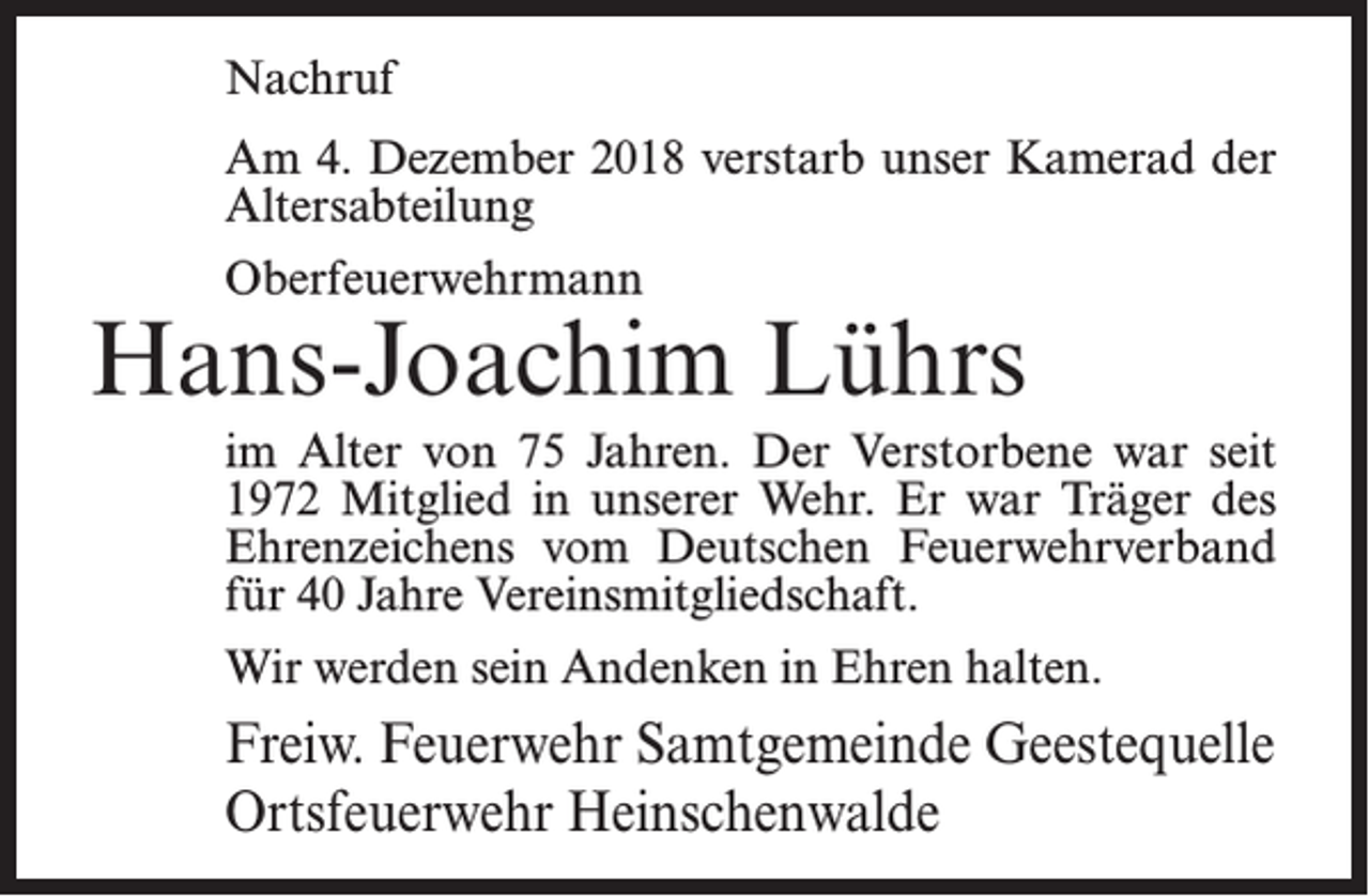 <p>Nachruf<br />Am 4. Dezember 2018 verstarb unser Kamerad der<br />Altersabteilung<br />Oberfeuerwehrmann</p><p>Hans-Joachim Lührs<br />im Alter von 75 Jahren. Der Verstorbene war seit<br />1972 Mitglied in unserer Wehr. Er war Träger des<br />Ehrenzeichens vom Deutschen Feuerwehrverband<br />für 40 Jahre Vereinsmitgliedschaft.<br />Wir werden sein Andenken in Ehren halten.</p><p>Freiw. Feuerwehr Samtgemeinde Geestequelle<br />Ortsfeuerwehr Heinschenwalde</p>