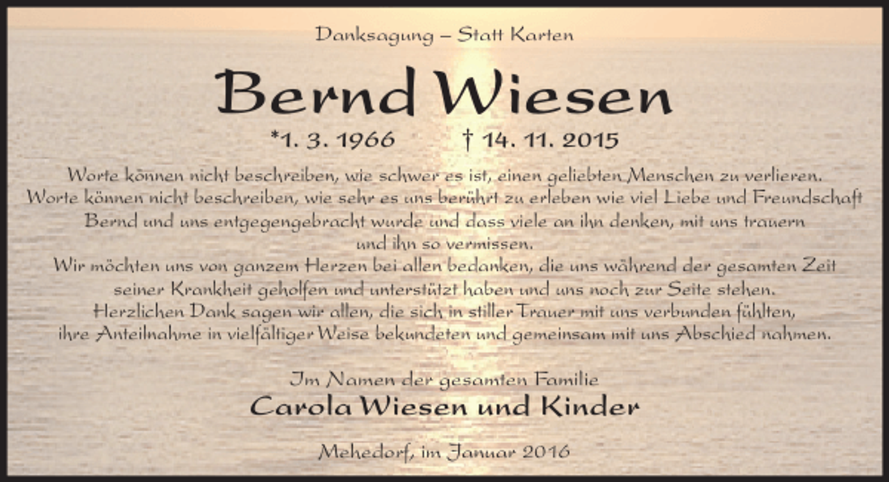 <p>Danksagung – Statt Karten</p><p>Bernd Wiesen<br />*1. 3. 1966</p><p>† 14. 11. 2015</p><p>Worte können nicht beschreiben, wie schwer es ist, einen geliebten Menschen zu verlieren.<br />Worte können nicht beschreiben, wie sehr es uns berührt zu erleben wie viel Liebe und Freundschaft<br />Bernd und uns entgegengebracht wurde und dass viele an ihn denken, mit uns trauern<br />und ihn so vermissen.<br />Wir möchten uns von ganzem Herzen bei allen bedanken, die uns während der gesamten Zeit<br />seiner Krankheit geholfen und unterstützt haben und uns noch zur Seite stehen.<br />Herzlichen Dank sagen wir allen, die sich in stiller Trauer mit uns verbunden fühlten,<br />ihre Anteilnahme in vielfältiger Weise bekundeten und gemeinsam mit uns Abschied nahmen.<br />Im Namen der gesamten Familie</p><p>Carola Wiesen und Kinder<br />Mehedorf, im Januar 2016</p>