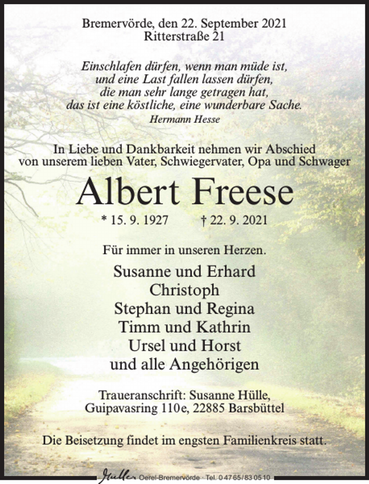 <p>Bremervörde, den 22. September 2021<br />Ritterstraße 21<br />Einschlafen dürfen, wenn man müde ist,<br />und eine Last fallen lassen dürfen,<br />die man sehr lange getragen hat,<br />das ist eine köstliche, eine wunderbare Sache.<br />Hermann Hesse</p><p>In Liebe und Dankbarkeit nehmen wir Abschied<br />von unserem lieben Vater, Schwiegervater, Opa und Schwager</p><p>Albert Freese<br />* 15. 9. 1927 † 22. 9. 2021<br />Für immer in unseren Herzen.</p><p>Susanne und Erhard<br />Christoph<br />Stephan und Regina<br />Timm und Kathrin<br />Ursel und Horst<br />und alle Angehörigen<br />Traueranschrift: Susanne Hülle,<br />Guipavasring 110 e, 22885 Barsbüttel<br />Die Beisetzung findet im engsten Familienkreis statt.<br />Oerel-Bremervörde ∙ Tel. 0 47 65 /83 05 10</p>