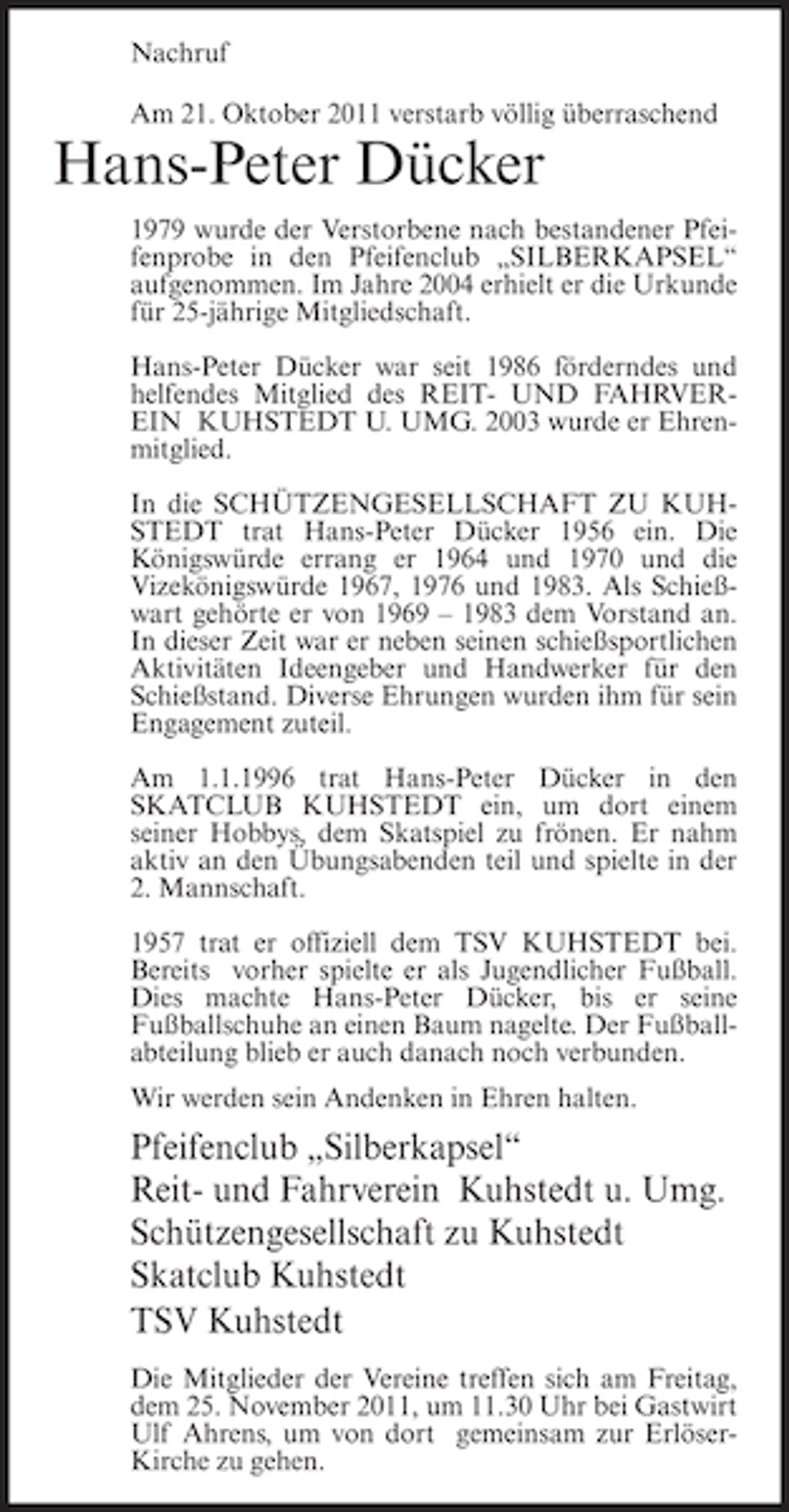 <p>Nachruf<br />Am 21. Oktober 2011 verstarb völlig überraschend</p><p>Hans-Peter Dücker<br />1979 wurde der Verstorbene nach bestandener Pfeifenprobe in den Pfeifenclub „SILBERKAPSEL“<br />aufgenommen. Im Jahre 2004 erhielt er die Urkunde<br />für 25-jährige Mitgliedschaft.<br />Hans-Peter Dücker war seit 1986 förderndes und<br />helfendes Mitglied des REIT- UND FAHRVEREIN KUHSTEDT U. UMG. 2003 wurde er Ehrenmitglied.<br />In die SCHÜTZENGESELLSCHAFT ZU KUHSTEDT trat Hans-Peter Dücker 1956 ein. Die<br />Königswürde errang er 1964 und 1970 und die<br />Vizekönigswürde 1967, 1976 und 1983. Als Schießwart gehörte er von 1969 – 1983 dem Vorstand an.<br />In dieser Zeit war er neben seinen schießsportlichen<br />Aktivitäten Ideengeber und Handwerker für den<br />Schießstand. Diverse Ehrungen wurden ihm für sein<br />Engagement zuteil.<br />Am 1.1.1996 trat Hans-Peter Dücker in den<br />SKATCLUB KUHSTEDT ein, um dort einem<br />seiner Hobbys, dem Skatspiel zu frönen. Er nahm<br />aktiv an den Übungsabenden teil und spielte in der<br />2. Mannschaft.<br />1957 trat er offiziell dem TSV KUHSTEDT bei.<br />Bereits vorher spielte er als Jugendlicher Fußball.<br />Dies machte Hans-Peter Dücker, bis er seine<br />Fußballschuhe an einen Baum nagelte. Der Fußballabteilung blieb er auch danach noch verbunden.<br />Wir werden sein Andenken in Ehren halten.</p><p>Pfeifenclub „Silberkapsel“<br />Reit- und Fahrverein Kuhstedt u. Umg.<br />Schützengesellschaft zu Kuhstedt<br />Skatclub Kuhstedt<br />TSV Kuhstedt<br />Die Mitglieder der Vereine treffen sich am Freitag,<br />dem 25. November 2011, um 11.30 Uhr bei Gastwirt<br />Ulf Ahrens, um von dort gemeinsam zur ErlöserKirche zu gehen.</p>