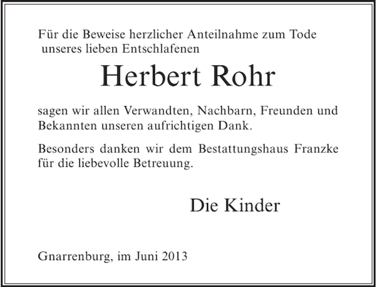 <p>Für die Beweise herzlicher Anteilnahme zum Tode<br />unseres lieben Entschlafenen</p><p>Herbert Rohr<br />sagen wir allen Verwandten, Nachbarn, Freunden und<br />Bekannten unseren aufrichtigen Dank.<br />Besonders danken wir dem Bestattungshaus Franzke<br />für die liebevolle Betreuung.</p><p>Die Kinder<br />Gnarrenburg, im Juni 2013</p>