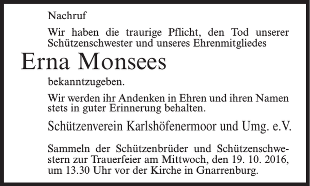 <p>Nachruf<br />Wir haben die traurige Pflicht, den Tod unserer<br />Schützenschwester und unseres Ehrenmitgliedes</p><p>Erna Monsees</p><p>bekanntzugeben.<br />Wir werden ihr Andenken in Ehren und ihren Namen<br />stets in guter Erinnerung behalten.</p><p>Schützenverein Karlshöfenermoor und Umg. e.V.<br />Sammeln der Schützenbrüder und Schützenschwestern zur Trauerfeier am Mittwoch, den 19. 10. 2016,<br />um 13.30 Uhr vor der Kirche in Gnarrenburg.</p>