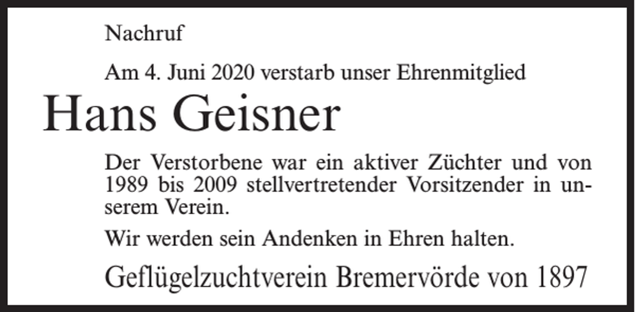 <p>Nachruf<br />Am 4. Juni 2020 verstarb unser Ehrenmitglied</p><p>Hans Geisner</p><p>Der Verstorbene war ein aktiver Züchter und von<br />1989 bis 2009 stellvertretender Vorsitzender in unserem Verein.<br />Wir werden sein Andenken in Ehren halten.</p><p>Geflügelzuchtverein Bremervörde von 1897</p>