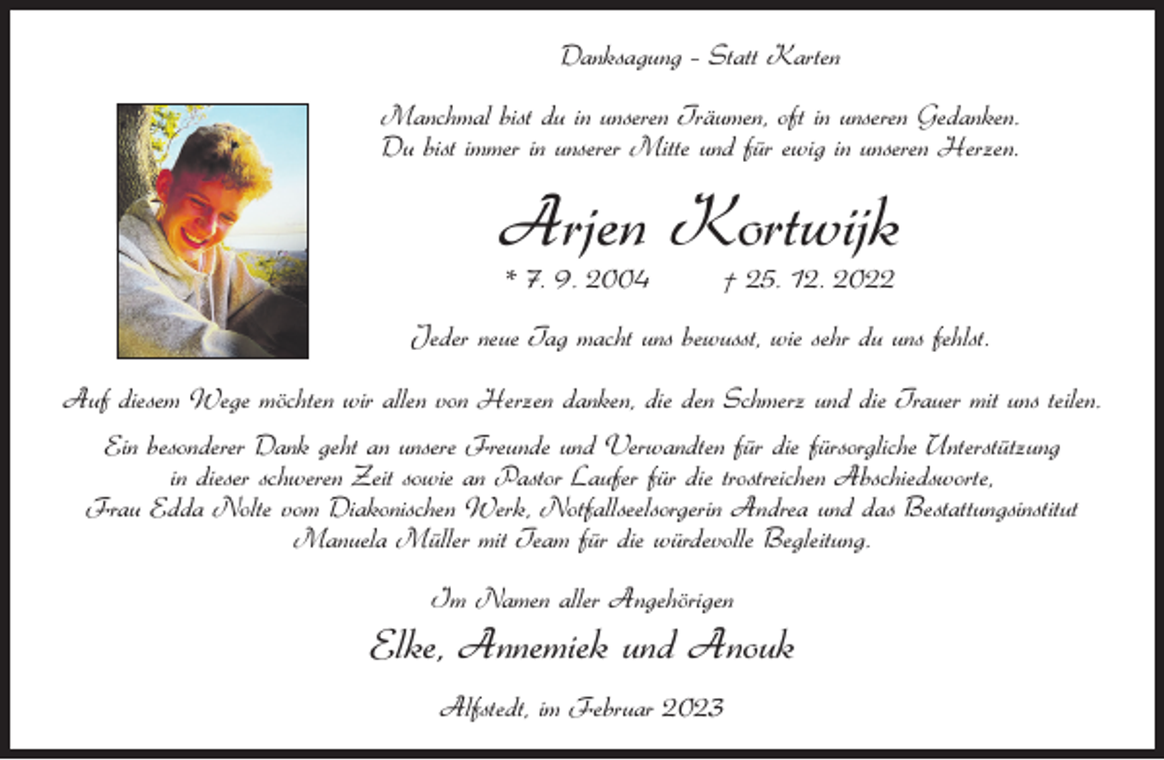 <p>Danksagung – Statt Karten<br />Manchmal bist du in unseren Träumen, oft in unseren Gedanken.<br />Du bist immer in unserer Mitte und für ewig in unseren Herzen.</p><p>Arjen Kortwijk<br />* 7. 9. 2004</p><p>† 25. 12. 2022</p><p>Jeder neue Tag macht uns bewusst, wie sehr du uns fehlst.<br />Auf diesem Wege möchten wir allen von Herzen danken, die den Schmerz und die Trauer mit uns teilen.<br />Ein besonderer Dank geht an unsere Freunde und Verwandten für die fürsorgliche Unterstützung<br />in dieser schweren Zeit sowie an Pastor Laufer für die trostreichen Abschiedsworte,<br />Frau Edda Nolte vom Diakonischen Werk, Notfallseelsorgerin Andrea und das Bestattungsinstitut<br />Manuela Müller mit Team für die würdevolle Begleitung.<br />Im Namen aller Angehörigen</p><p>Elke, Annemiek und Anouk<br />Alfstedt, im Februar 2023</p>