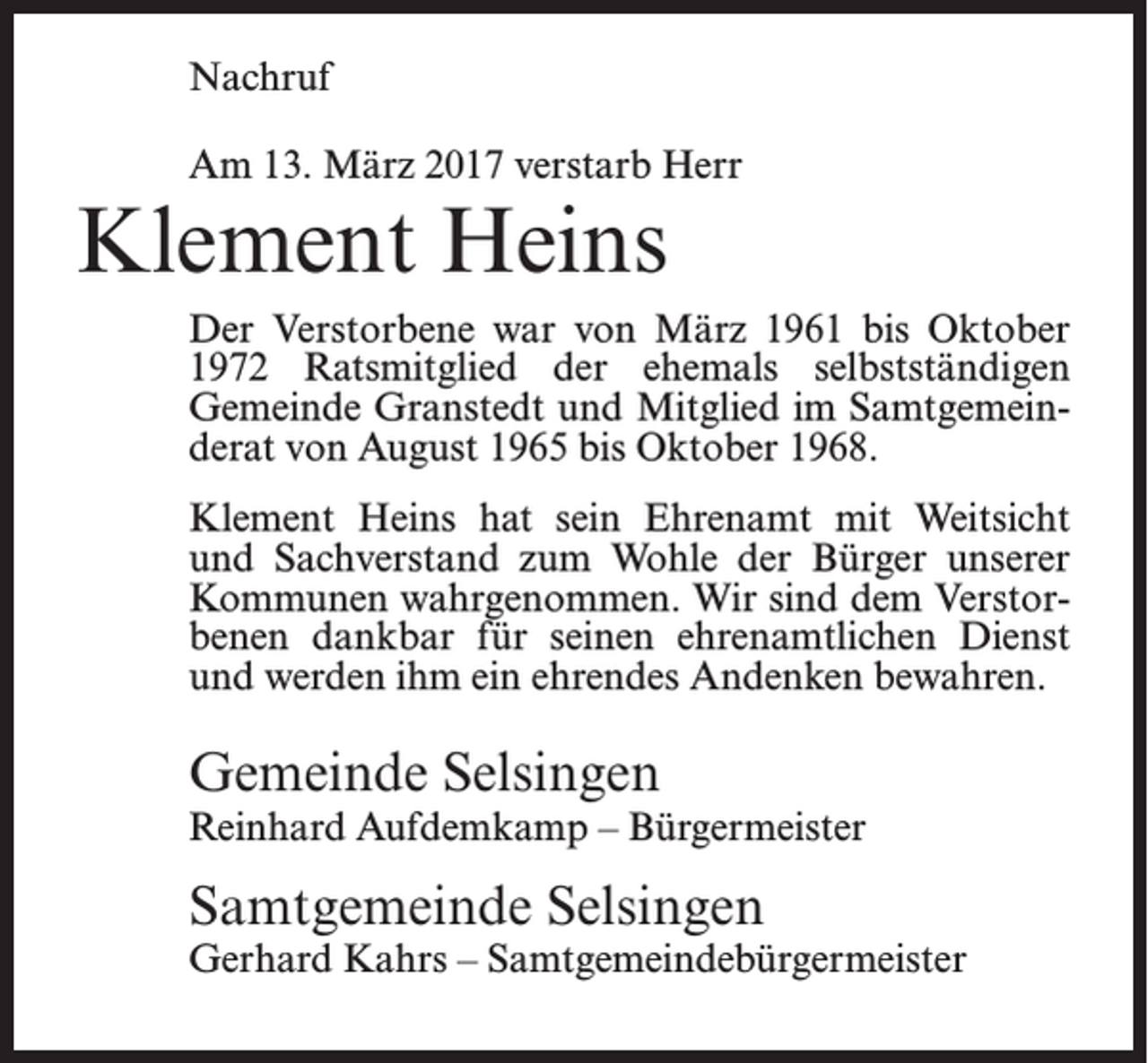 <p>Nachruf<br />Am 13. März 2017 verstarb Herr</p><p>Klement Heins</p><p>Der Verstorbene war von März 1961 bis Oktober<br />1972 Ratsmitglied der ehemals selbstständigen<br />Gemeinde Granstedt und Mitglied im Samtgemeinderat von August 1965 bis Oktober 1968.<br />Klement Heins hat sein Ehrenamt mit Weitsicht<br />und Sachverstand zum Wohle der Bürger unserer<br />Kommunen wahrgenommen. Wir sind dem Verstorbenen dankbar für seinen ehrenamtlichen Dienst<br />und werden ihm ein ehrendes Andenken bewahren.</p><p>Gemeinde Selsingen</p><p>Reinhard Aufdemkamp – Bürgermeister</p><p>Samtgemeinde Selsingen</p><p>Gerhard Kahrs – Samtgemeindebürgermeister</p>