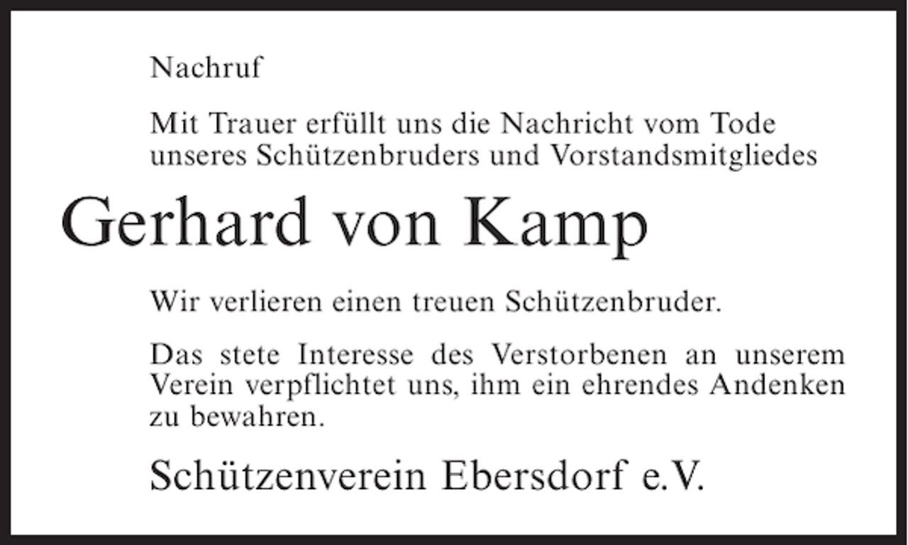 <p>Nachruf<br />Mit Trauer erfüllt uns die Nachricht vom Tode<br />unseres Schützenbruders und Vorstandsmitgliedes</p><p>Gerhard von Kamp<br />Wir verlieren einen treuen Schützenbruder.<br />Das stete Interesse des Verstorbenen an unserem<br />Verein verpflichtet uns, ihm ein ehrendes Andenken<br />zu bewahren.</p><p>Schützenverein Ebersdorf e.V.</p>