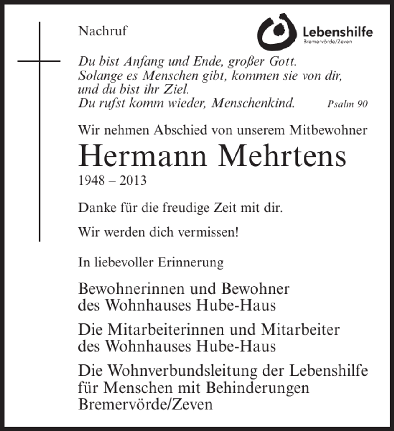 <p>Nachruf<br />Du bist Anfang und Ende, großer Gott.<br />Solange es Menschen gibt, kommen sie von dir,<br />und du bist ihr Ziel.<br />Du rufst komm wieder, Menschenkind.<br />Psalm 90<br />Wir nehmen Abschied von unserem Mitbewohner</p><p>Hermann Mehrtens<br />1948 – 2013<br />Danke für die freudige Zeit mit dir.<br />Wir werden dich vermissen!<br />In liebevoller Erinnerung</p><p>Bewohnerinnen und Bewohner<br />des Wohnhauses Hube-Haus<br />Die Mitarbeiterinnen und Mitarbeiter<br />des Wohnhauses Hube-Haus<br />Die Wohnverbundsleitung der Lebenshilfe<br />für Menschen mit Behinderungen<br />Bremervörde/Zeven</p>