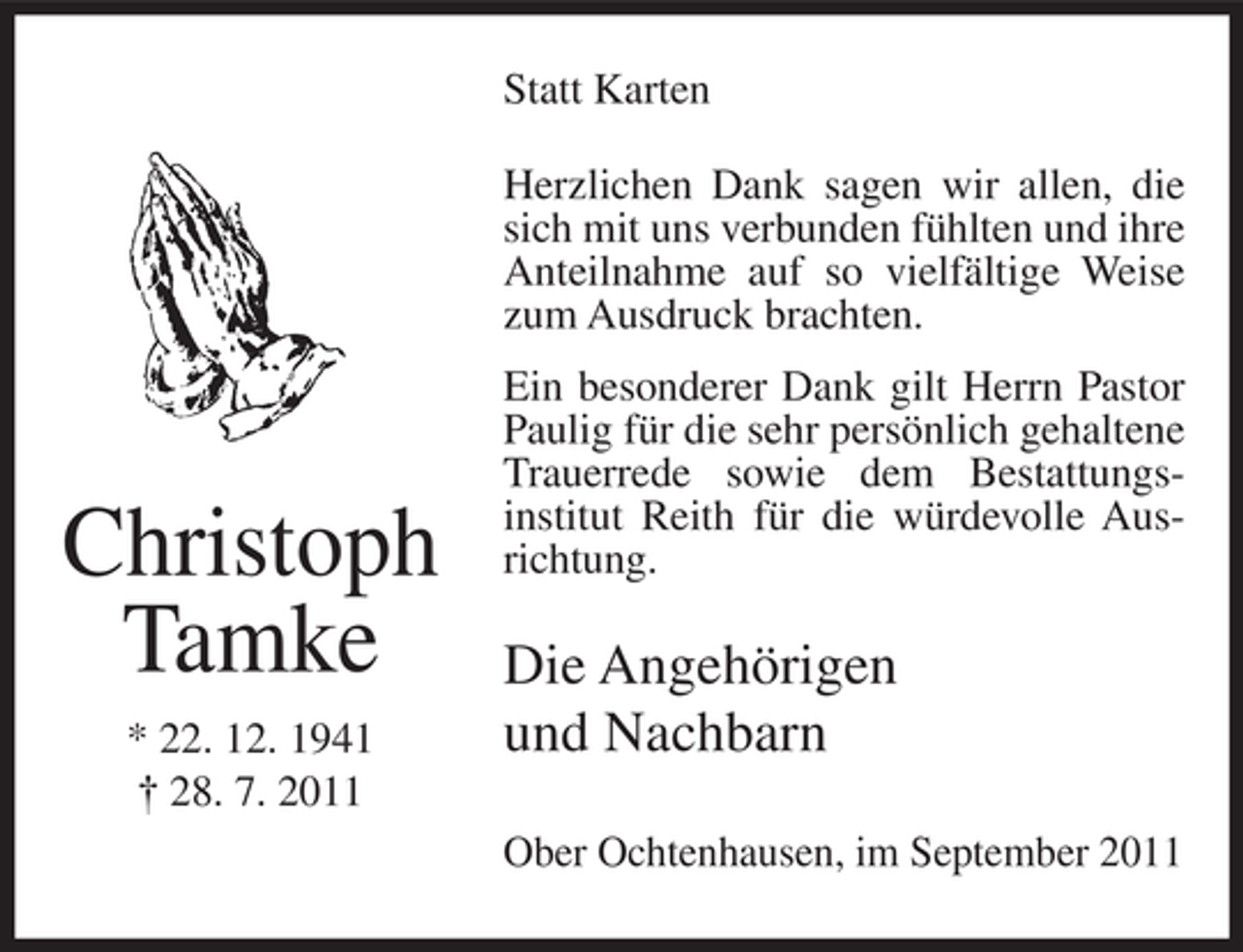 <p>Statt Karten<br />Herzlichen Dank sagen wir allen, die<br />sich mit uns verbunden fühlten und ihre<br />Anteilnahme auf so vielfältige Weise<br />zum Ausdruck brachten.</p><p>Christoph<br />Tamke<br />* 22. 12. 1941<br />† 28. 7. 2011</p><p>Ein besonderer Dank gilt Herrn Pastor<br />Paulig für die sehr persönlich gehaltene<br />Trauerrede sowie dem Bestattungsinstitut Reith für die würdevolle Ausrichtung.</p><p>Die Angehörigen<br />und Nachbarn<br />Ober Ochtenhausen, im September 2011</p>