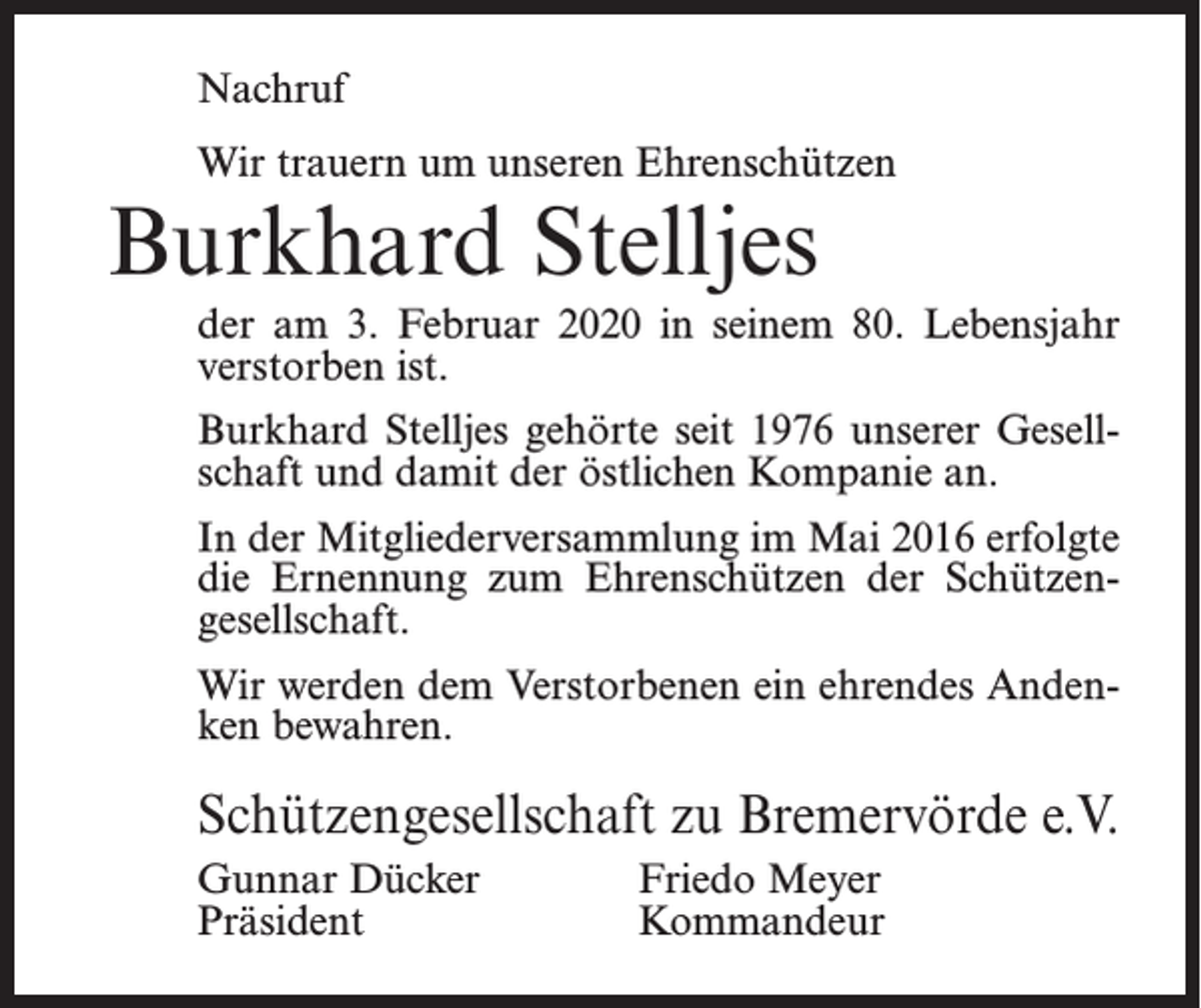 <p>Nachruf<br />Wir trauern um unseren Ehrenschützen</p><p>Burkhard Stelljes</p><p>der am 3. Februar 2020 in seinem 80. Lebensjahr<br />verstorben ist.<br />Burkhard Stelljes gehörte seit 1976 unserer Gesell­<br />schaft und damit der östlichen Kompanie an.<br />In der Mitgliederversammlung im Mai 2016 erfolgte<br />die Ernennung zum Ehrenschützen der Schützen­<br />gesellschaft.<br />Wir werden dem Verstorbenen ein ehrendes Anden­<br />ken bewahren.</p><p>Schützengesellschaft zu Bremervörde e.V.<br />Gunnar Dücker<br />Friedo Meyer<br />Präsident Kommandeur</p>