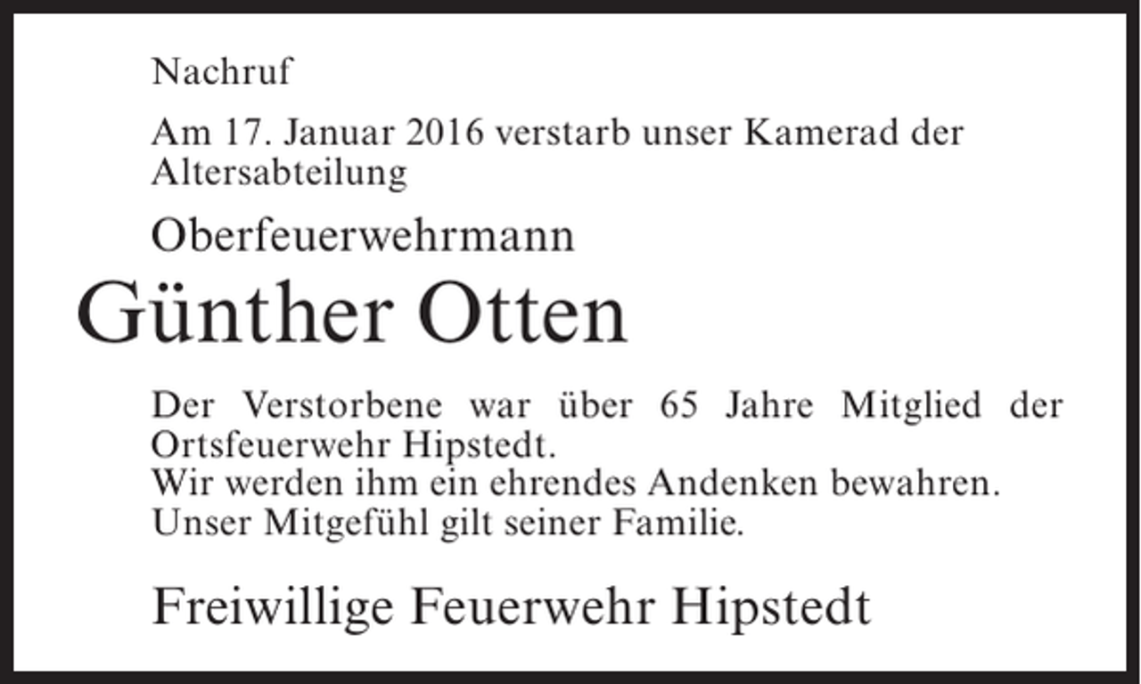 <p>Nachruf<br />Am 17. Januar 2016 verstarb unser Kamerad der<br />Altersabteilung</p><p>Oberfeuerwehrmann</p><p>Günther Otten<br />Der Verstorbene war über 65 Jahre Mitglied der<br />O<br />­ rtsfeuerwehr Hipstedt.<br />Wir werden ihm ein ehrendes Andenken bewahren.<br />Unser Mitgefühl gilt seiner Familie.</p><p>Freiwillige Feuerwehr Hipstedt</p>