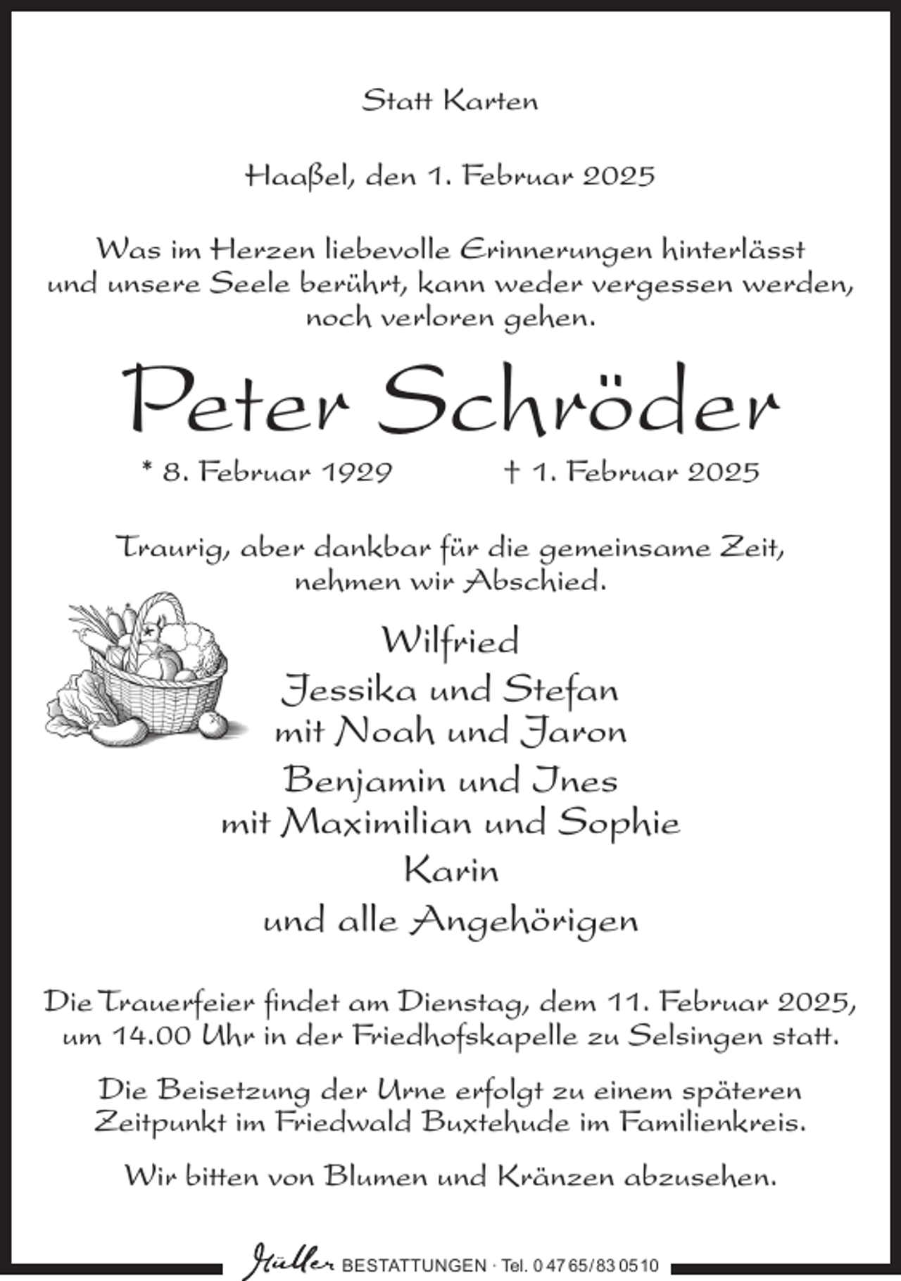 <p>Statt Karten<br />Haaßel, den 1. Februar 2025<br />Was im Herzen liebevolle Erinnerungen hinterlässt<br />und unsere Seele berührt, kann weder vergessen werden,<br />noch verloren gehen.</p><p>Peter Schröder<br />* 8. Februar 1929</p><p>† 1. Februar 2025</p><p>Traurig, aber dankbar für die gemeinsame Zeit,<br />nehmen wir Abschied.</p><p>Wilfried<br />Jessika und Stefan<br />mit Noah und Jaron<br />Benjamin und Ines<br />mit Maximilian und Sophie<br />Karin<br />und alle Angehörigen<br />Die Trauerfeier findet am Dienstag, dem 11. Februar 2025,<br />um 14.00 Uhr in der Friedhofskapelle zu Selsingen statt.<br />Die Beisetzung der Urne erfolgt zu einem späteren<br />Zeitpunkt im Friedwald Buxtehude im Familienkreis.<br />Wir bitten von Blumen und Kränzen abzusehen.<br />BESTATTUNGEN ∙ Tel. 0 47 65 /83 05 10</p>