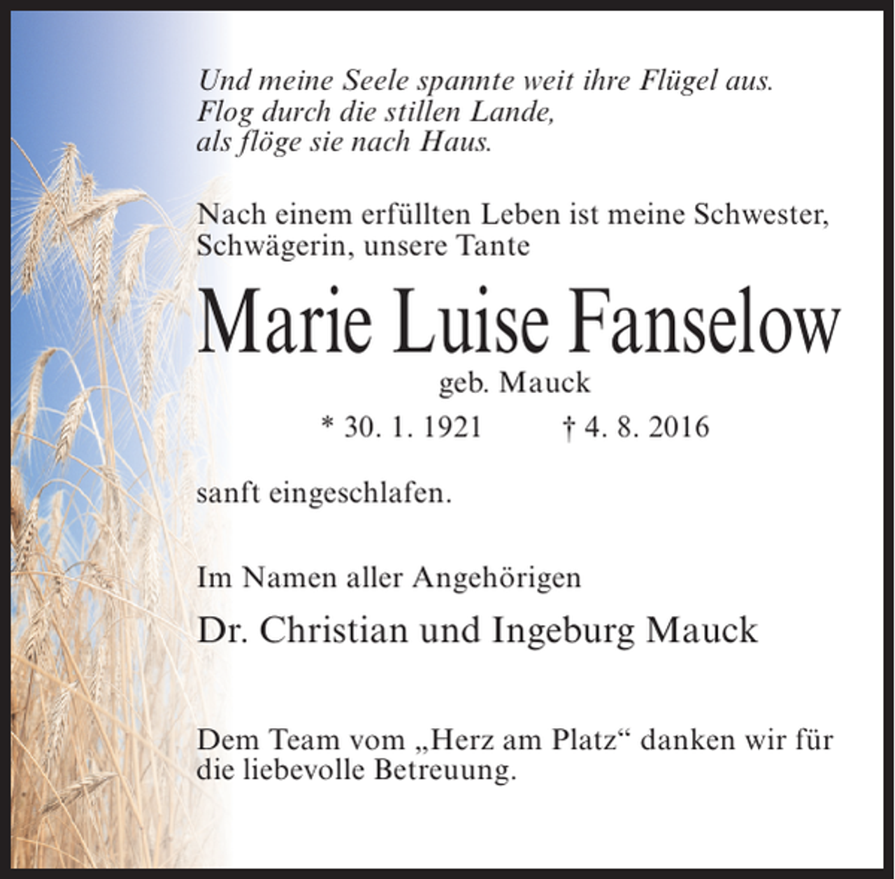 <p>Und meine Seele spannte weit ihre Flügel aus.<br />Flog durch die stillen Lande,<br />als flöge sie nach Haus.<br />Nach einem erfüllten Leben ist meine Schwester,<br />Schwägerin, unsere Tante</p><p>Marie Luise Fanselow<br />geb. Mauck<br />* 30. 1. 1921 † 4. 8. 2016</p><p>sanft eingeschlafen.<br />Im Namen aller Angehörigen</p><p>Dr. Christian und Ingeburg Mauck<br />Dem Team vom „Herz am Platz“ danken wir für<br />die liebevolle Betreuung.</p>