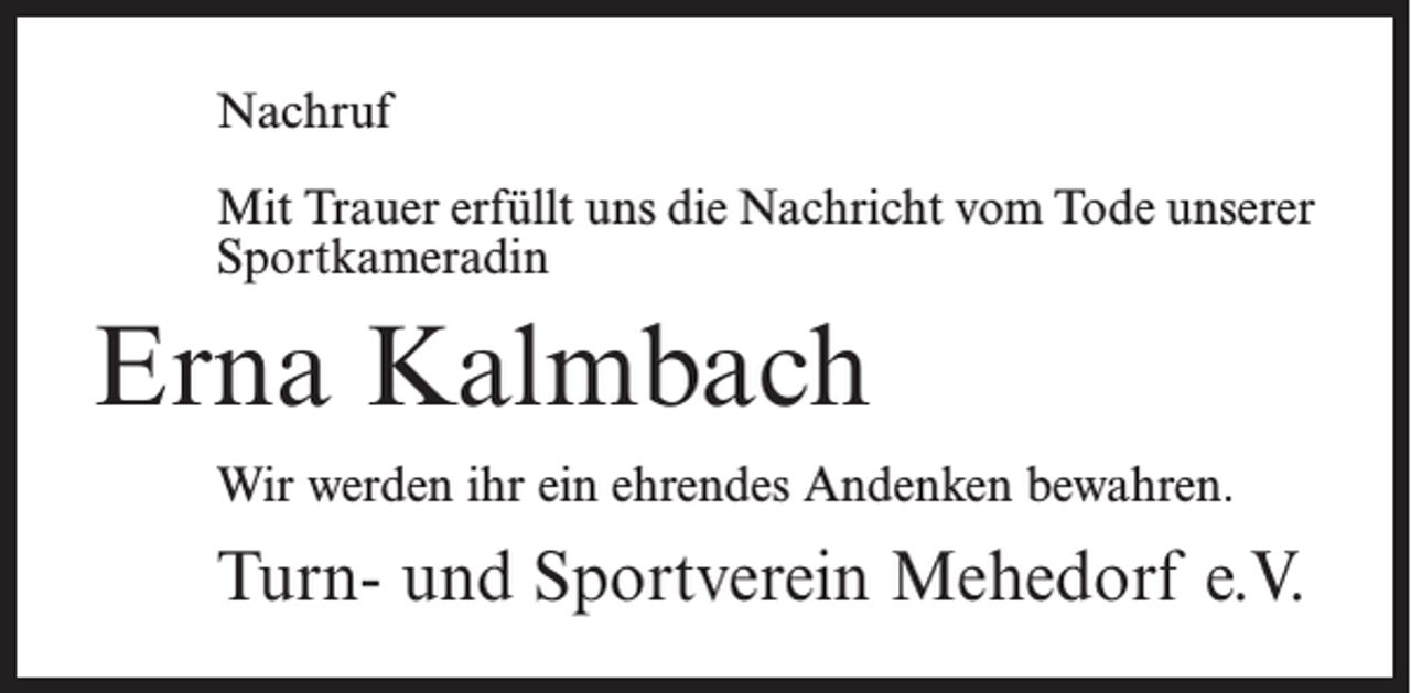 <p>Nachruf<br />Mit Trauer erfüllt uns die Nachricht vom Tode unserer<br />Sportkameradin</p><p>Erna Kalmbach<br />Wir werden ihr ein ehrendes Andenken bewahren.</p><p>Turn- und Sportverein Mehedorf e.V.</p>