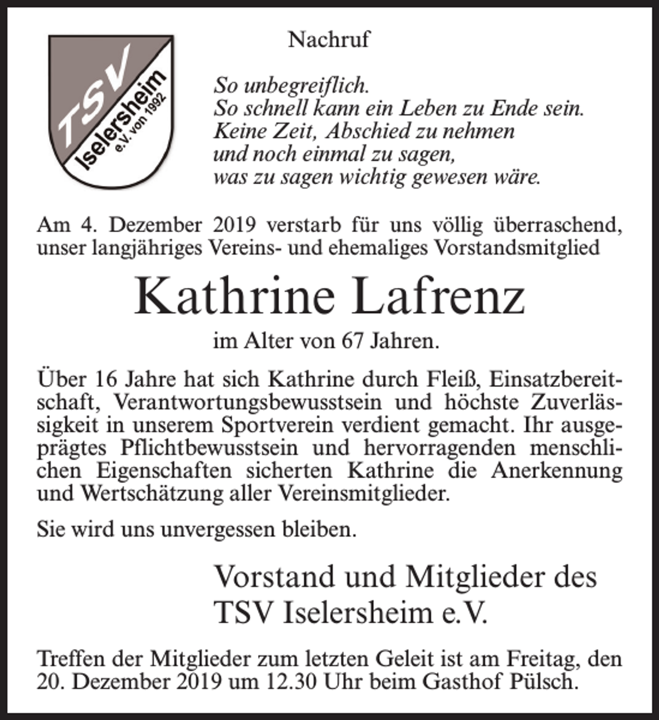 <p>Nachruf<br />So unbegreiflich.<br />So schnell kann ein Leben zu Ende sein.<br />Keine Zeit, Abschied zu nehmen<br />und noch einmal zu sagen,<br />was zu sagen wichtig gewesen wäre.<br />Am 4. Dezember 2019 verstarb für uns völlig überraschend,<br />unser langjähriges Vereins- und ehemaliges Vorstandsmitglied</p><p>Kathrine Lafrenz<br />im Alter von 67 Jahren.<br />Über 16 Jahre hat sich Kathrine durch Fleiß, Einsatzbereitschaft, Verantwortungsbewusstsein und höchste Zuverlässigkeit in unserem Sportverein verdient gemacht. Ihr ausgeprägtes Pflichtbewusstsein und hervorragenden menschlichen Eigenschaften sicherten Kathrine die Anerkennung<br />und Wertschätzung aller Vereinsmitglieder.<br />Sie wird uns unvergessen bleiben.</p><p>Vorstand und Mitglieder des<br />TSV Iselersheim e.V.<br />Treffen der Mitglieder zum letzten Geleit ist am Freitag, den<br />20. Dezember 2019 um 12.30 Uhr beim Gasthof Pülsch.</p>