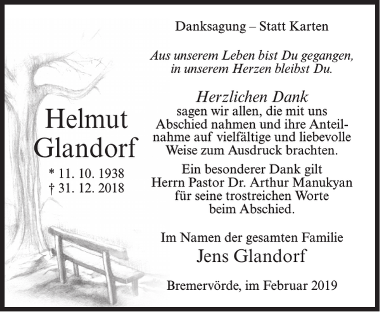 <p>Danksagung – Statt Karten<br />Aus unserem Leben bist Du gegangen,<br />in unserem Herzen bleibst Du.</p><p>Helmut<br />Glandorf<br />* 11. 10. 1938<br />† 31. 12. 2018</p><p>Herzlichen Dank</p><p>sagen wir allen, die mit uns<br />Abschied nahmen und ihre Anteilnahme auf vielfältige und liebevolle<br />Weise zum Ausdruck brachten.<br />Ein besonderer Dank gilt<br />Herrn Pastor Dr. Arthur Manukyan<br />für seine trostreichen Worte<br />beim Abschied.<br />Im Namen der gesamten Familie</p><p>Jens Glandorf<br />Bremervörde, im Februar 2019</p>