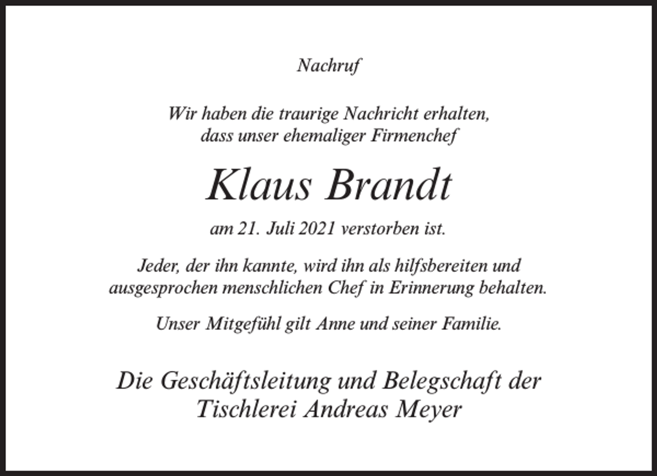 <p>Nachruf<br />Wir haben die traurige Nachricht erhalten,<br />dass unser ehemaliger Firmenchef</p><p>Klaus Brandt<br />am 21. Juli 2021 verstorben ist.<br />Jeder, der ihn kannte, wird ihn als hilfsbereiten und<br />ausgesprochen menschlichen Chef in Erinnerung behalten.<br />Unser Mitgefühl gilt Anne und seiner Familie.</p><p>Die Geschäftsleitung und Belegschaft der<br />Tischlerei Andreas Meyer</p>