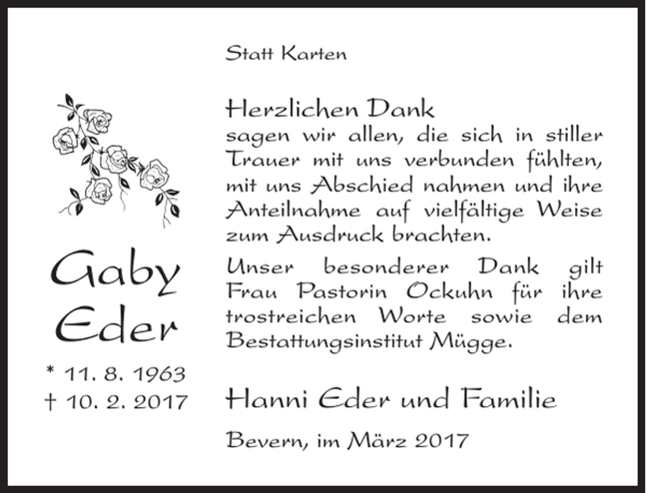 <p>Statt Karten</p><p>Herzlichen Dank</p><p>Gaby<br />Eder</p><p>sagen wir allen, die sich in stiller<br />Trauer mit uns verbunden fühlten,<br />mit uns Abschied nahmen und ihre<br />Anteilnahme auf vielfältige Weise<br />zum Ausdruck brachten.<br />Unser besonderer Dank gilt<br />Frau Pastorin Ockuhn für ­ihre<br />­trost­reichen Worte sowie dem<br />­Bestattungsinstitut Mügge.</p><p>* 11. 8. 1963<br />† 10. 2. 2017</p><p>Hanni Eder und Familie<br />Bevern, im März 2017</p>
