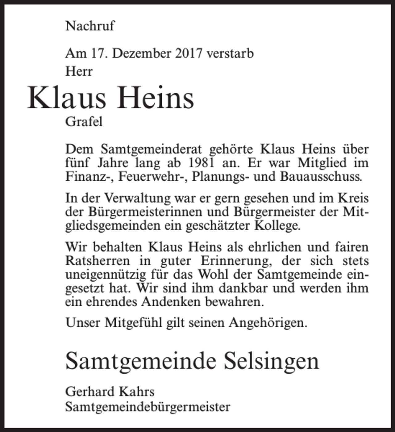<p>Nachruf<br />Am 17. Dezember 2017 verstarb<br />Herr</p><p>Klaus Heins<br />Grafel</p><p>Dem Samtgemeinderat gehörte Klaus Heins über<br />fünf Jahre lang ab 1981 an. Er war Mitglied im<br />­Finanz-, Feuerwehr-, Planungs- und Bauausschuss.<br />In der Verwaltung war er gern gesehen und im Kreis<br />der Bürgermeisterinnen und Bürgermeister der Mitgliedsgemeinden ein geschätzter Kollege.<br />Wir behalten Klaus Heins als ehrlichen und fairen­<br />Ratsherren in guter Erinnerung, der sich stets<br />uneigen­nützig für das Wohl der Samtgemeinde eingesetzt hat. Wir sind ihm dankbar und werden ihm<br />ein ehrendes Andenken bewahren.<br />Unser Mitgefühl gilt seinen Angehörigen.</p><p>Samtgemeinde Selsingen<br />Gerhard Kahrs<br />Samtgemeindebürgermeister</p>