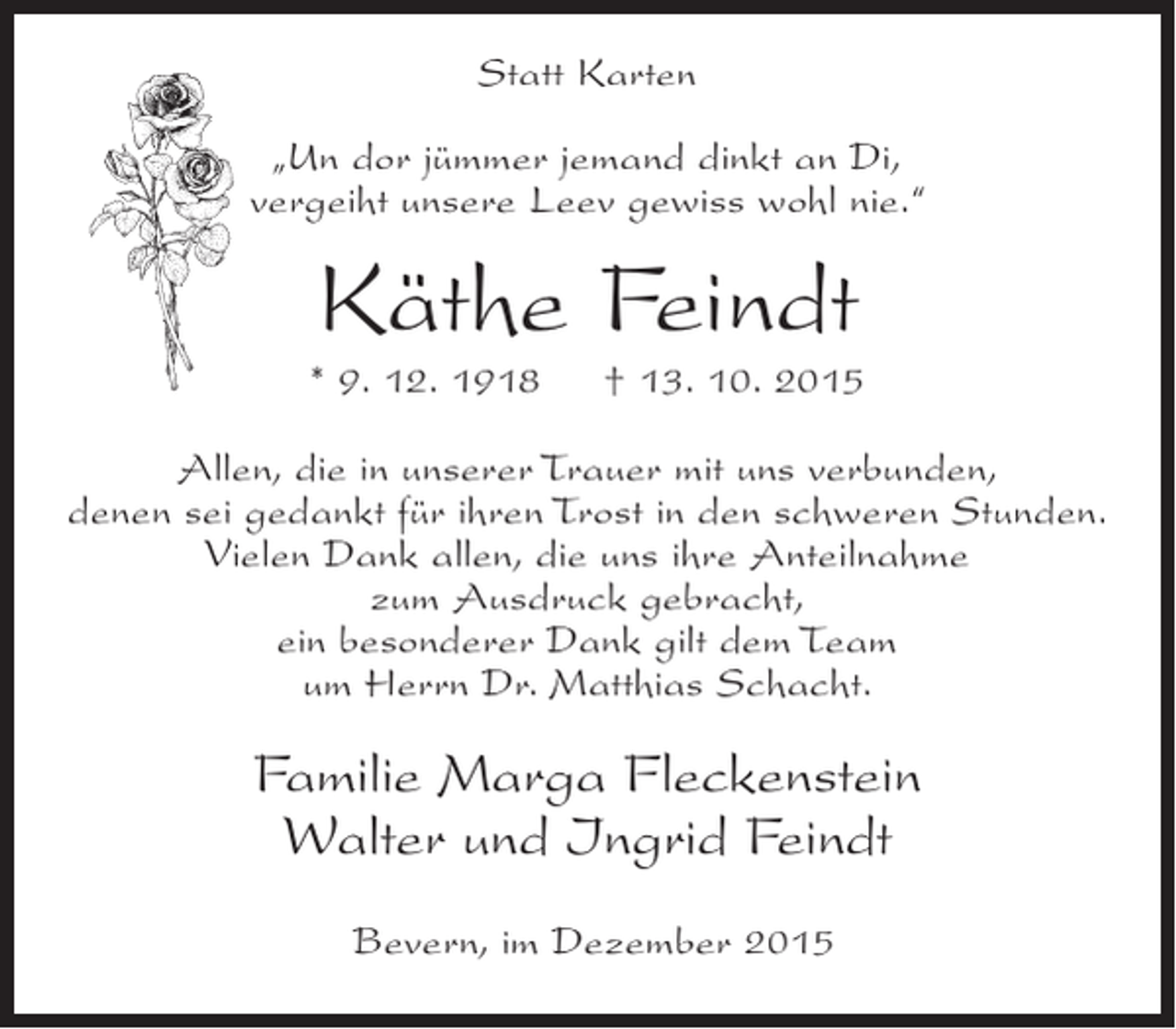 <p>Statt Karten<br />Un dor jümmer jemand dinkt an Di,<br />vergeiht unsere Leev gewiss wohl nie.</p><p>Käthe Feindt</p><p>* 9. 12. 1918</p><p> 13. 10. 2015</p><p>Allen, die in unserer Trauer mit uns verbunden,<br />denen sei gedankt für ihren Trost in den schweren Stunden.<br />Vielen Dank allen, die uns ihre Anteilnahme<br />zum Ausdruck gebracht,<br />ein besonderer Dank gilt dem Team<br />um Herrn Dr. Matthias Schacht.</p><p>Familie Marga Fleckenstein<br />Walter und Ingrid Feindt<br />Bevern, im Dezember 2015</p>