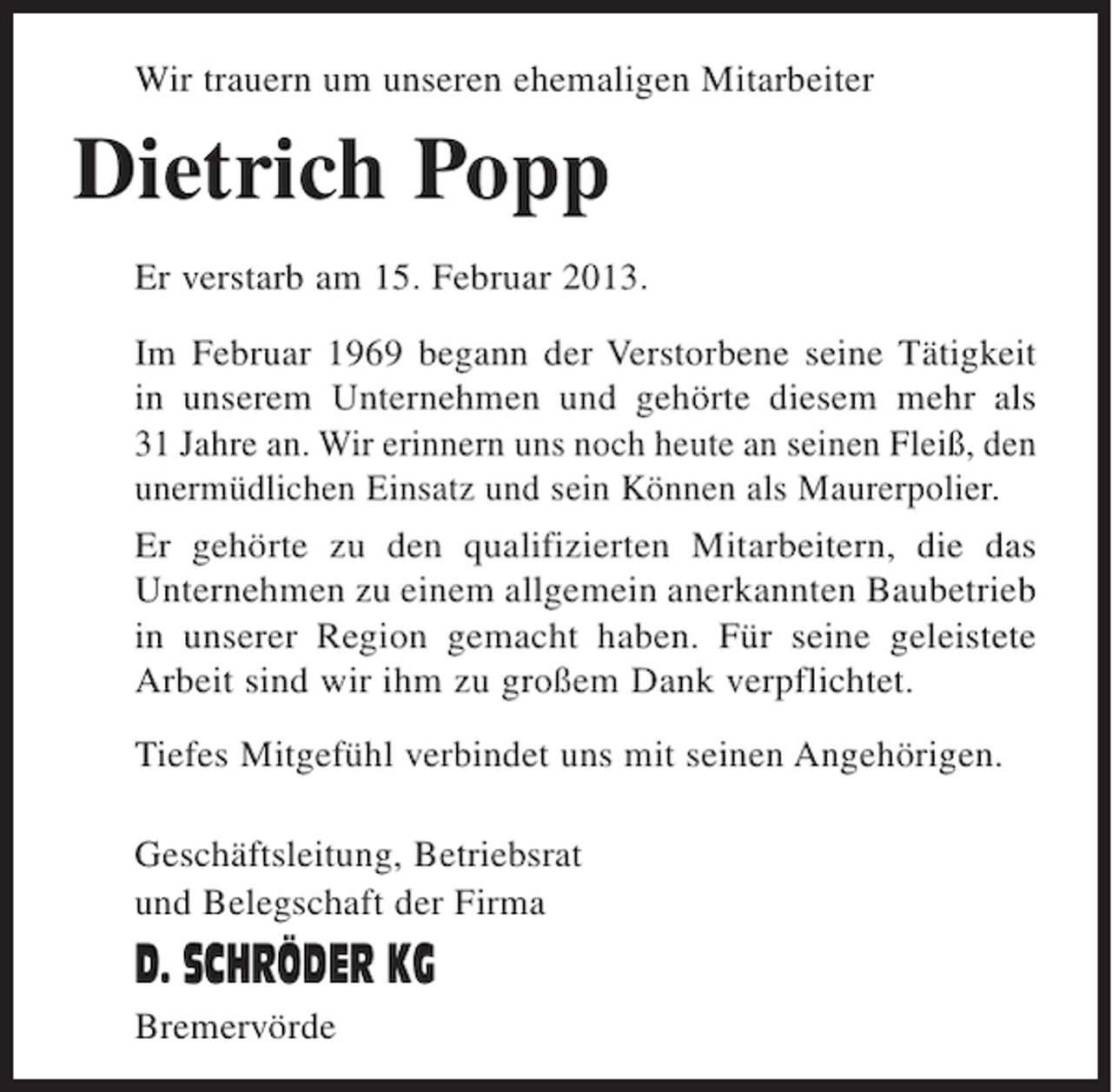 <p>Wir trauern um unseren ehemaligen Mitarbeiter</p><p>Dietrich Popp<br />Er verstarb am 15. Februar 2013.<br />Im Februar 1969 begann der Verstorbene seine Tätigkeit<br />in unserem Unternehmen und gehörte diesem mehr als<br />31 Jahre an. Wir erinnern uns noch heute an seinen Fleiß, den<br />unermüdlichen Einsatz und sein Können als Maurerpolier.<br />Er gehörte zu den qualifizierten Mitarbeitern, die das<br />Unternehmen zu einem allgemein anerkannten Baubetrieb<br />in unserer Region gemacht haben. Für seine geleistete<br />Arbeit sind wir ihm zu großem Dank verpflichtet.<br />Tiefes Mitgefühl verbindet uns mit seinen Angehörigen.<br />Geschäftsleitung, Betriebsrat<br />und Belegschaft der Firma</p><p>D. SCHRÖDER KG<br />Bremervörde</p>