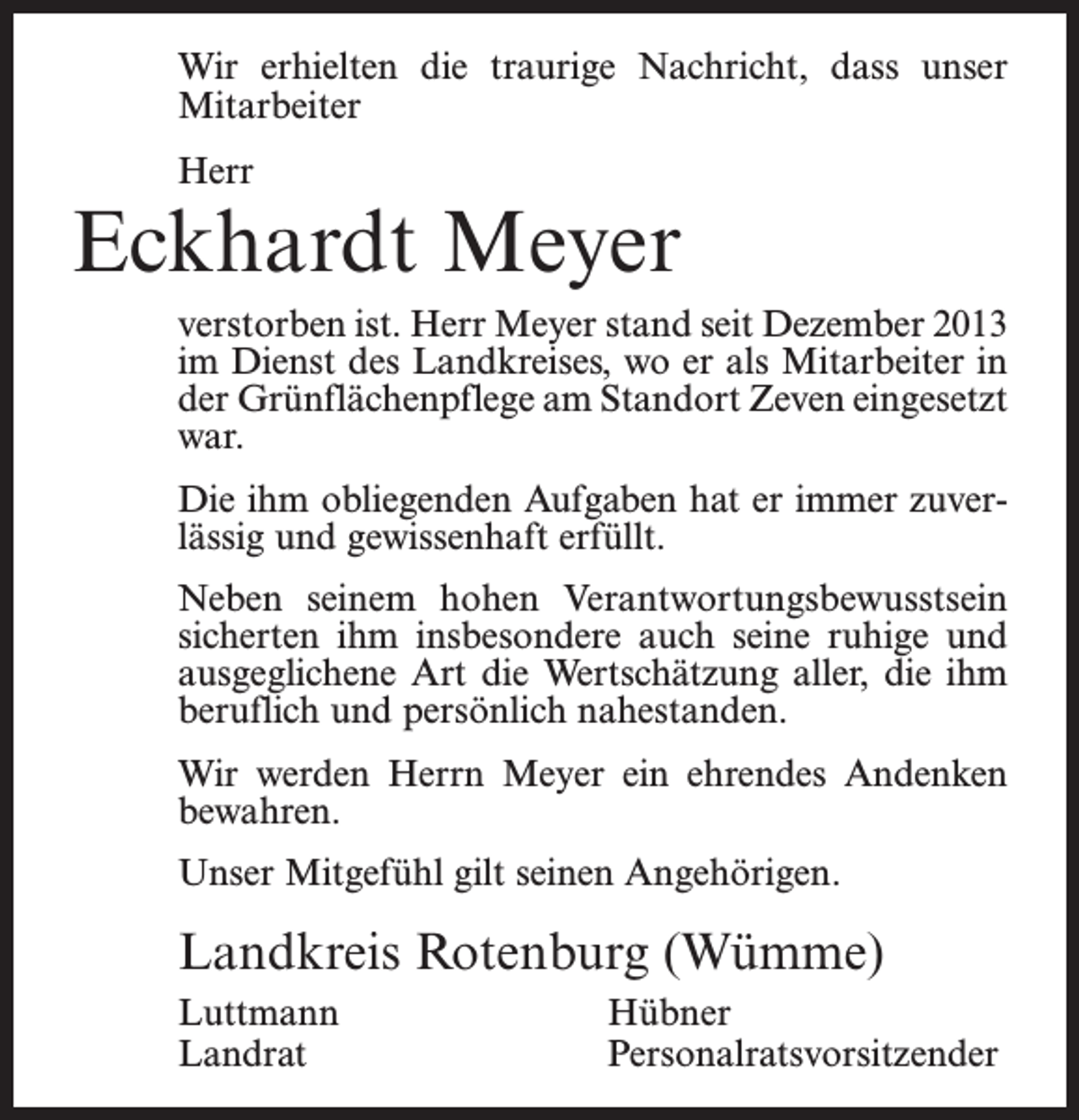 <p>Wir erhielten die traurige Nachricht, dass unser<br />Mitarbeiter<br />Herr</p><p>Eckhardt Meyer<br />verstorben ist. Herr Meyer stand seit Dezember 2013<br />im Dienst des Landkreises, wo er als Mitarbeiter in<br />der Grünflächenpflege am Standort Zeven eingesetzt<br />war.<br />Die ihm obliegenden Aufgaben hat er immer zuverlässig und gewissenhaft erfüllt.<br />Neben seinem hohen Verantwortungsbewusstsein<br />sicherten ihm insbesondere auch seine ruhige und<br />ausgeglichene Art die Wertschätzung aller, die ihm<br />beruflich und persönlich nahestanden.<br />Wir werden Herrn Meyer ein ehrendes Andenken<br />bewahren.<br />Unser Mitgefühl gilt seinen Angehörigen.</p><p>Landkreis Rotenburg (Wümme)<br />Luttmann Hübner<br />Landrat Personalratsvorsitzender</p>