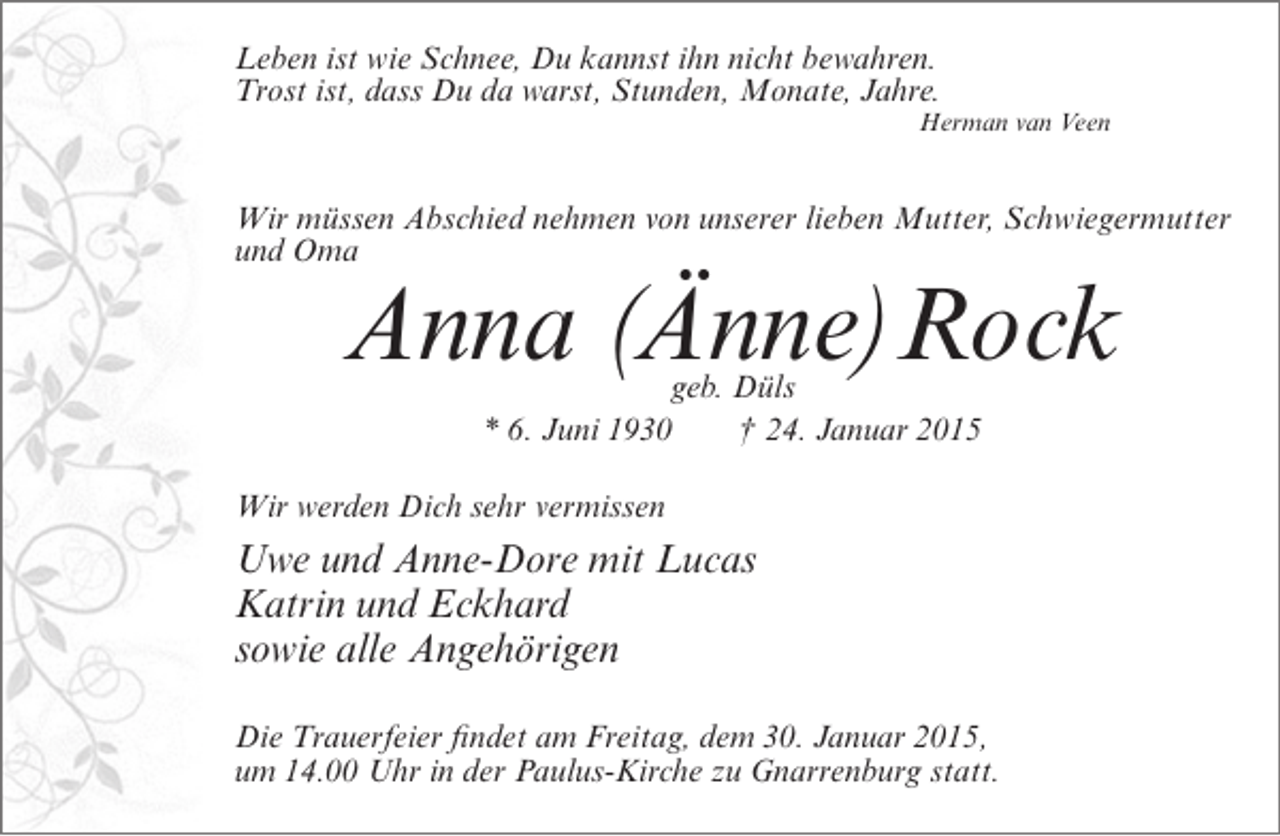 <p>Leben ist wie Schnee, Du kannst ihn nicht bewahren.<br />Trost ist, dass Du da warst, Stunden, Monate, Jahre.</p><p>Herman van Veen</p><p>Wir müssen Abschied nehmen von unserer lieben Mutter, Schwiegermutter<br />und Oma</p><p>Anna (<br />Änne)Rock<br />geb. Düls<br />* 6. Juni 1930<br />† 24. Januar 2015</p><p>Wir werden Dich sehr vermissen</p><p>Uwe und Anne-Dore mit Lucas<br />Katrin und Eckhard<br />sowie alle Angehörigen<br />Die Trauerfeier findet am Freitag, dem 30. Januar 2015,<br />um 14.00 Uhr in der Paulus-Kirche zu Gnarrenburg statt.</p>