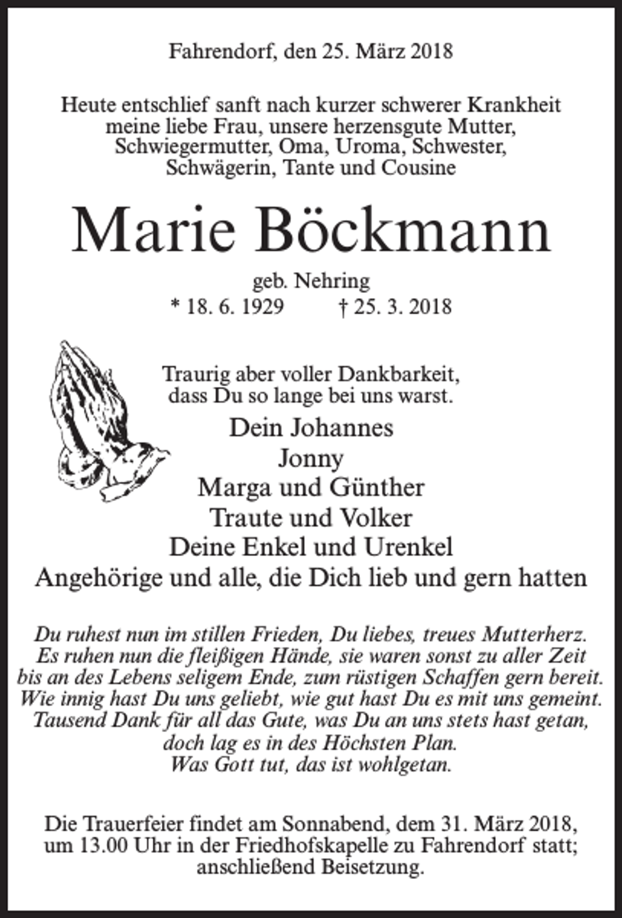 <p>Fahrendorf, den 25. März 2018<br />Heute entschlief sanft nach kurzer schwerer Krankheit<br />meine liebe Frau, unsere herzensgute Mutter,<br />Schwiegermutter, Oma, Uroma, Schwester,<br />Schwägerin, Tante und Cousine</p><p>Marie Böckmann<br />geb. Nehring<br />* 18. 6. 1929 † 25. 3. 2018<br />Traurig aber voller Dankbarkeit,<br />dass Du so lange bei uns warst.</p><p>Dein Johannes<br />Jonny<br />Marga und Günther<br />Traute und Volker<br />Deine Enkel und Urenkel<br />Angehörige und alle, die Dich lieb und gern hatten<br />Du ruhest nun im stillen Frieden, Du liebes, treues Mutterherz.<br />Es ruhen nun die fleißigen Hände, sie waren sonst zu aller Zeit<br />bis an des Lebens seligem Ende, zum rüstigen Schaffen gern bereit.<br />Wie innig hast Du uns geliebt, wie gut hast Du es mit uns gemeint.<br />Tausend Dank für all das Gute, was Du an uns stets hast getan,<br />doch lag es in des Höchsten Plan.<br />Was Gott tut, das ist wohlgetan.<br />Die Trauerfeier findet am Sonnabend, dem 31. März 2018,<br />um 13.00 Uhr in der Friedhofskapelle zu Fahrendorf statt;<br />an­schließend Beisetzung.</p>