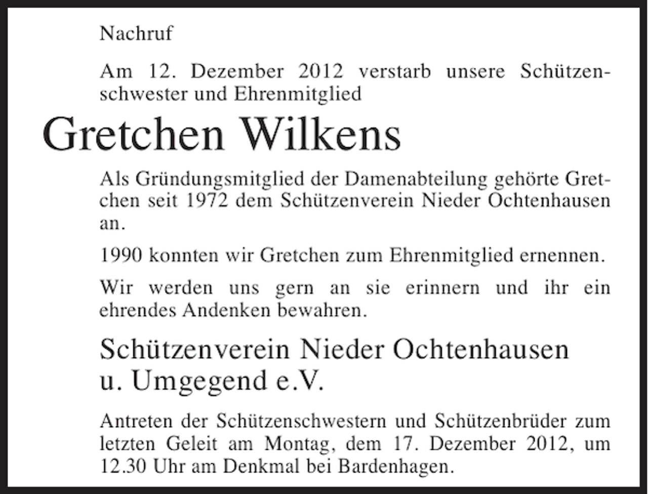 <p>Nachruf<br />Am 12. Dezember 2012 verstarb unsere Schützenschwester und Ehrenmitglied</p><p>Gretchen Wilkens<br />Als Gründungsmitglied der Damenabteilung gehörte Gretchen seit 1972 dem Schützenverein Nieder Ochtenhausen<br />an.<br />1990 konnten wir Gretchen zum Ehrenmitglied ernennen.<br />Wir werden uns gern an sie erinnern und ihr ein<br />ehrendes Andenken bewahren.</p><p>Schützenverein Nieder Ochtenhausen<br />u. Umgegend e.V.<br />Antreten der Schützenschwestern und Schützenbrüder zum<br />letzten Geleit am Montag, dem 17. Dezember 2012, um<br />12.30 Uhr am Denkmal bei Bardenhagen.</p>