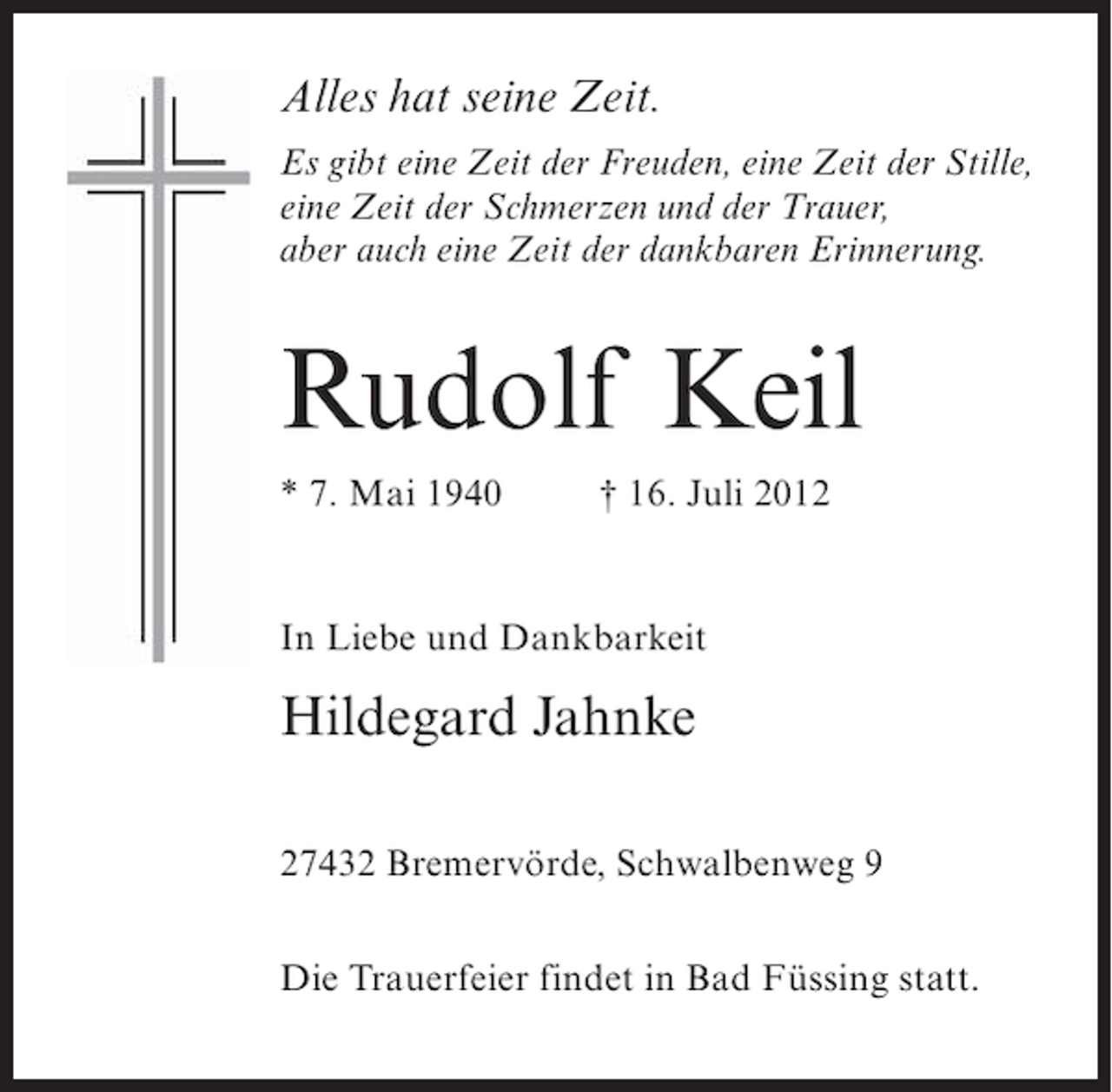 <p>Alles hat seine Zeit.<br />Es gibt eine Zeit der Freuden, eine Zeit der Stille,<br />eine Zeit der Schmerzen und der Trauer,<br />aber auch eine Zeit der dankbaren Erinnerung.</p><p>Rudolf Keil<br />* 7. Mai 1940</p><p>† 16. Juli 2012</p><p>In Liebe und Dankbarkeit</p><p>Hildegard Jahnke<br />27432 Bremervörde, Schwalbenweg 9<br />Die Trauerfeier findet in Bad Füssing statt.</p>