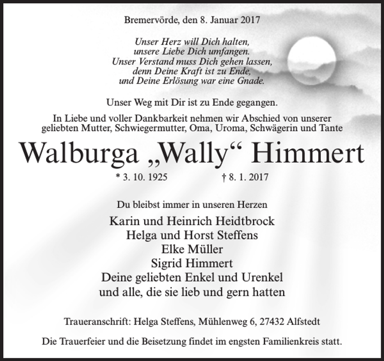 <p>Bremervörde, den 8. Januar 2017<br />Unser Herz will Dich halten,<br />unsere Liebe Dich umfangen.<br />Unser Verstand muss Dich gehen lassen,<br />denn Deine Kraft ist zu Ende,<br />und Deine Erlösung war eine Gnade.<br />Unser Weg mit Dir ist zu Ende gegangen.<br />In Liebe und voller Dankbarkeit nehmen wir Abschied von unserer<br />geliebten Mutter, Schwiegermutter, Oma, Uroma, Schwägerin und Tante</p><p>Walburga „Wally“ Himmert<br />* 3. 10. 1925</p><p>† 8. 1. 2017</p><p>Du bleibst immer in unseren Herzen</p><p>Karin und Heinrich Heidtbrock<br />Helga und Horst Steffens<br />Elke Müller<br />Sigrid Himmert<br />Deine geliebten Enkel und Urenkel<br />und alle, die sie lieb und gern hatten<br />Traueranschrift: Helga Steffens, Mühlenweg 6, 27432 Alfstedt<br />Die Trauerfeier und die Beisetzung findet im engsten Familienkreis statt.</p>