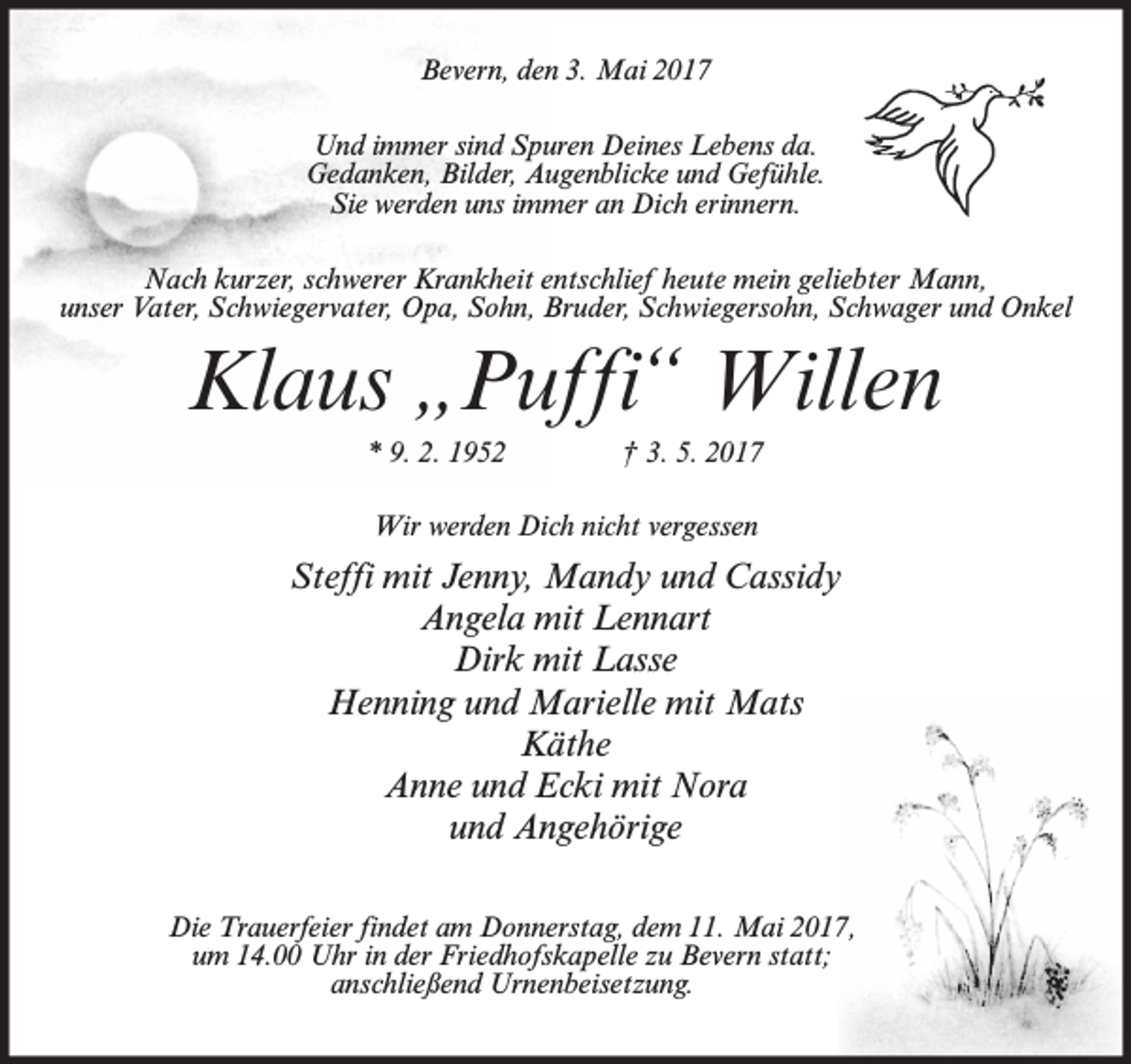 <p>Bevern, den 3. Mai 2017<br />Und immer sind Spuren Deines Lebens da.<br />Gedanken, Bilder, Augenblicke und Gefühle.<br />Sie werden uns immer an Dich erinnern.<br />Nach kurzer, schwerer Krankheit entschlief heute mein geliebter Mann,<br />unser Vater, Schwiegervater, Opa, Sohn, Bruder, Schwiegersohn, Schwager und Onkel</p><p>Klaus „Puffi“ Willen<br />* 9. 2. 1952</p><p>† 3. 5. 2017</p><p>Wir werden Dich nicht vergessen</p><p>Steffi mit Jenny, Mandy und Cassidy<br />Angela mit Lennart<br />Dirk mit Lasse<br />Henning und Marielle mit Mats<br />Käthe<br />Anne und Ecki mit Nora<br />und Angehörige<br />Die Trauerfeier findet am Donnerstag, dem 11. Mai 2017,<br />um 14.00 Uhr in der Friedhofskapelle zu Bevern statt;<br />anschließend Urnenbeisetzung.</p>