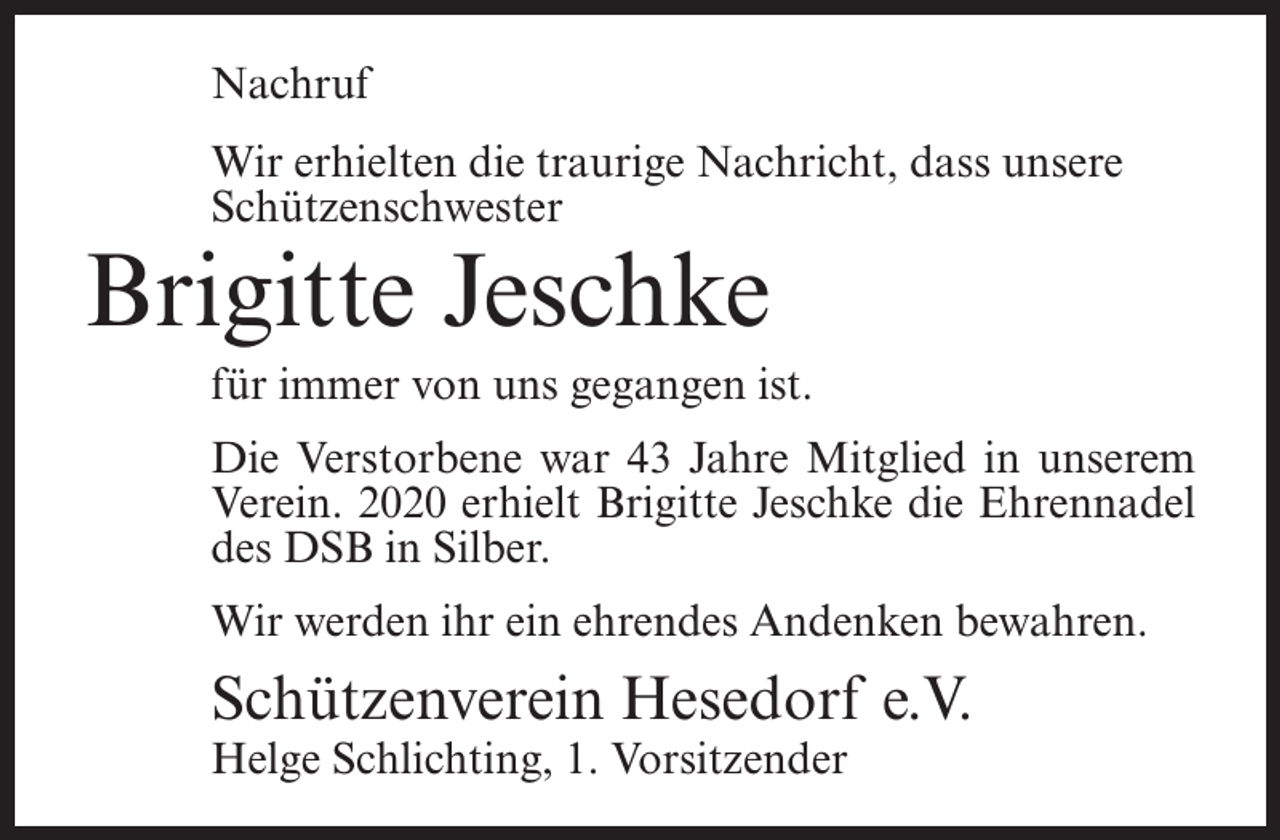 <p>Nachruf<br />Wir erhielten die traurige Nachricht, dass unsere<br />Schützenschwester</p><p>Brigitte Jeschke</p><p>für immer von uns gegangen ist.<br />Die Verstorbene war 43 Jahre Mitglied in unserem<br />Verein. 2020 erhielt Brigitte Jeschke die Ehrennadel<br />des DSB in Silber.<br />Wir werden ihr ein ehrendes Andenken bewahren.</p><p>Schützenverein Hesedorf e.V.<br />Helge Schlichting, 1. Vorsitzender</p>