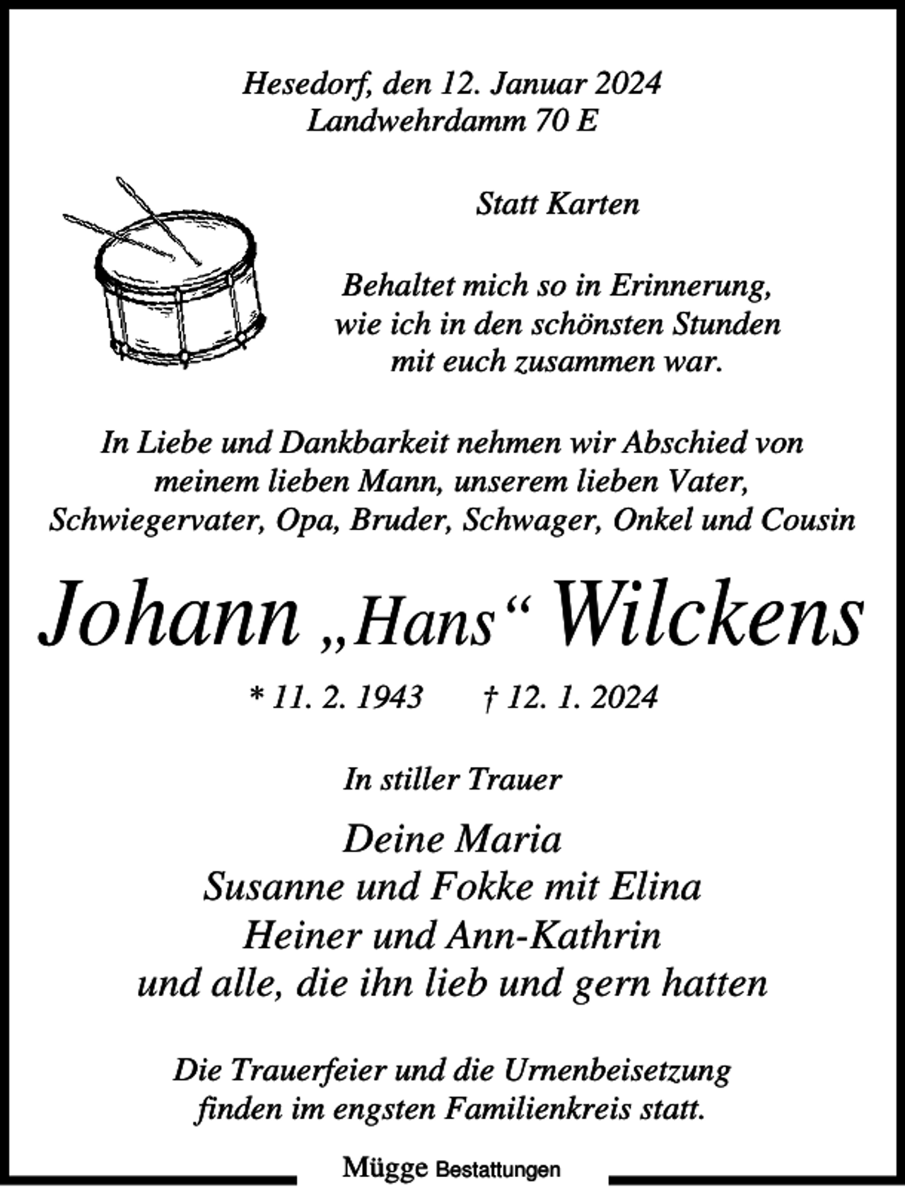 <p>Hesedorf, den 12. Januar 2024<br />Landwehrdamm 70 E<br />Statt Karten<br />Behaltet mich so in Erinnerung,<br />wie ich in den schönsten Stunden<br />mit euch zusammen war.<br />In Liebe und Dankbarkeit nehmen wir Abschied von<br />meinem lieben Mann, unserem lieben Vater,<br />Schwiegervater, Opa, Bruder, Schwager, Onkel und Cousin</p><p>Johann „Hans“ Wilckens<br />* 11. 2. 1943</p><p>† 12. 1. 2024</p><p>In stiller Trauer</p><p>Deine Maria<br />Susanne und Fokke mit Elina<br />Heiner und Ann-Kathrin<br />und alle, die ihn lieb und gern hatten<br />Die Trauerfeier und die Urnenbeisetzung<br />finden im engsten Familienkreis statt.<br />Mügge Bestattungen</p>